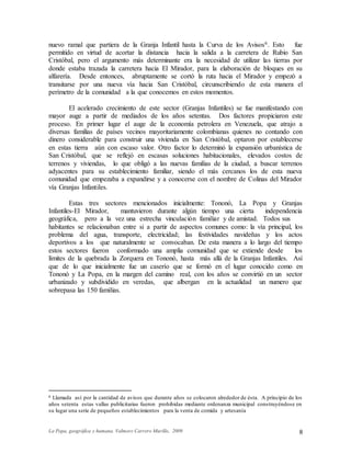 La Popa, geográfica y humana. Valmore Carrero Murillo, 2009 8
nuevo ramal que partiera de la Granja Infantil hasta la Curva de los Avisos6. Esto fue
permitido en virtud de acortar la distancia hacia la salida a la carretera de Rubio San
Cristóbal, pero el argumento más determinante era la necesidad de utilizar las tierras por
donde estaba trazada la carretera hacia El Mirador, para la elaboración de bloques en su
alfarería. Desde entonces, abruptamente se cortó la ruta hacia el Mirador y empezó a
transitarse por una nueva vía hacia San Cristóbal, circunscribiendo de esta manera el
perímetro de la comunidad a la que conocemos en estos momentos.
El acelerado crecimiento de este sector (Granjas Infantiles) se fue manifestando con
mayor auge a partir de mediados de los años setentas. Dos factores propiciaron este
proceso. En primer lugar el auge de la economía petrolera en Venezuela, que atrajo a
diversas familias de países vecinos mayoritariamente colombianas quienes no contando con
dinero considerable para construir una vivienda en San Cristóbal, optaron por establecerse
en estas tierra aún con escaso valor. Otro factor lo determinó la expansión urbanística de
San Cristóbal, que se reflejó en escasas soluciones habitacionales, elevados costos de
terrenos y viviendas, lo que obligó a las nuevas familias de la ciudad, a buscar terrenos
adyacentes para su establecimiento familiar, siendo el más cercanos los de esta nueva
comunidad que empezaba a expandirse y a conocerse con el nombre de Colinas del Mirador
vía Granjas Infantiles.
Estas tres sectores mencionados inicialmente: Tononó, La Popa y Granjas
Infantiles-El Mirador, mantuvieron durante algún tiempo una cierta independencia
geográfica, pero a la vez una estrecha vinculación familiar y de amistad. Todos sus
habitantes se relacionaban entre si a partir de aspectos comunes como: la vía principal, los
problema del agua, transporte, electricidad; las festividades navideñas y los actos
deportivos a los que naturalmente se convocaban. De esta manera a lo largo del tiempo
estos sectores fueron conformado una amplia comunidad que se extiende desde los
límites de la quebrada la Zorquera en Tononó, hasta más allá de la Granjas Infantiles. Así
que de lo que inicialmente fue un caserío que se formó en el lugar conocido como en
Tononó y La Popa, en la margen del camino real, con los años se convirtió en un sector
urbanizado y subdividido en veredas, que albergan en la actualidad un numero que
sobrepasa las 150 familias.
6 Llamada así por la cantidad de avisos que durante años se colocaron alrededor de ésta. A principio de los
años setenta estas vallas publicitarias fueron prohibidas mediante ordenanza municipal construyéndose en
su lugar una serie de pequeños establecimientos para la venta de comida y artesanía
 