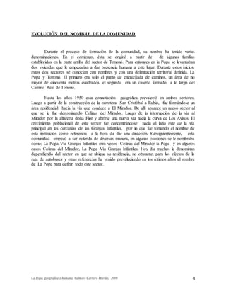 La Popa, geográfica y humana. Valmore Carrero Murillo, 2009 9
EVOLUCIÓN DEL NOMBRE DE LA COMUNIDAD
Durante el proceso de formación de la comunidad, su nombre ha tenido varias
denominaciones. En el comienzo, ésta se originó a partir de de algunas familias
establecidas en la parte arriba del sector de Tononó. Para entonces en la Popa se levantaban
dos viviendas que le empezarían a dar presencia humana a este lugar. Durante estos inicios,
estos dos sectores se conocían con nombres y con una delimitación territorial definida. La
Popa y Tononó. El primero era solo el punto de encrucijada de caminos, un área de no
mayor de cincuenta metros cuadrados, el segundo era un caserío formado a lo largo del
Camino Real de Tononó.
Hasta los años 1950 esta connotación geográfica prevaleció en ambos sectores.
Luego a partir de la construcción de la carretera San Cristóbal a Rubio, fue formándose un
área residencial hacia la vía que conduce a El Mirador. De allí aparece un nuevo sector al
que se le fue denominando Colinas del Mirador. Luego de la interrupción de la vía al
Mirador por la alfarería doña Flor y abrirse una nueva vía hacia la curva de Los Avisos. El
crecimiento poblacional de este sector fue concentrándose hacia el lado este de la vía
principal en las cercanías de las Granjas Infantiles, por lo que fue tomando el nombre de
esta institución como referencia a la hora de dar una dirección. Subsiguientemente, esta
comunidad empezó a ser referida de diversas manera, en algunas ocasiones se le nombraba
como: La Popa Vía Granjas Infantiles otra veces Colinas del Mirador la Popa y en algunos
casos Colinas del Mirador, La Popa Vía Granjas Infantiles. Hoy día muchos le denominan
dependiendo del sector en que se ubique su residencia, no obstante, para los efectos de la
ruta de autobuses y otras referencias ha venido prevaleciendo en los últimos años el nombre
de La Popa para definir todo este sector.
 