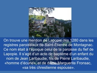 On trouve une mention de Lapopie dès 1280 dans les registres paroissiaux de Saint-Étienne de Montagnac. Ce nom était à l’époque celui de la paroisse du fief de Lapopie. Il s’agit d’un acte de baptême d’un enfant du nom de Jean Laribaudie, fils de Pierre Laribaudie,  «homme d’écurie», et de dame Marguerite Fronsac,  «sa très chrestienne espouse». 