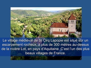 Le village médiéval de St Cirq Lapopie est situé sur un escarpement rocheux, à plus de 300 mètres au-dessus de la rivière Lot, en pays d’Aquitaine. C’est l’un des plus beaux villages de France. 
