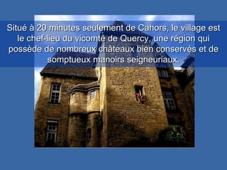 Situé à 20 minutes seulement de Cahors, le village est le chef-lieu du vicomté de Quercy, une région qui possède de nombreux châteaux bien conservés et de somptueux manoirs seigneuriaux. 