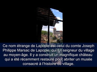 Ce nom étrange de Lapopie est celui du comte Joseph Philippe Marsac de Lapopie, qui fut seigneur du village au moyen-âge. Il y a construit un magnifique château  qui a été récemment restauré pour abriter un musée consacré à l’histoire du village. 
