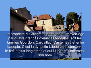 La propriété du village fut partagée au moyen-âge  par quatre grandes dynasties féodales, soit les  familles Gourdon, Cardaillac, Castelneau et enfin Lapopie. C’est la dynastie Lapopie qui conserva  le fief le plus longtemps et qui lui donna finalement  son nom. 