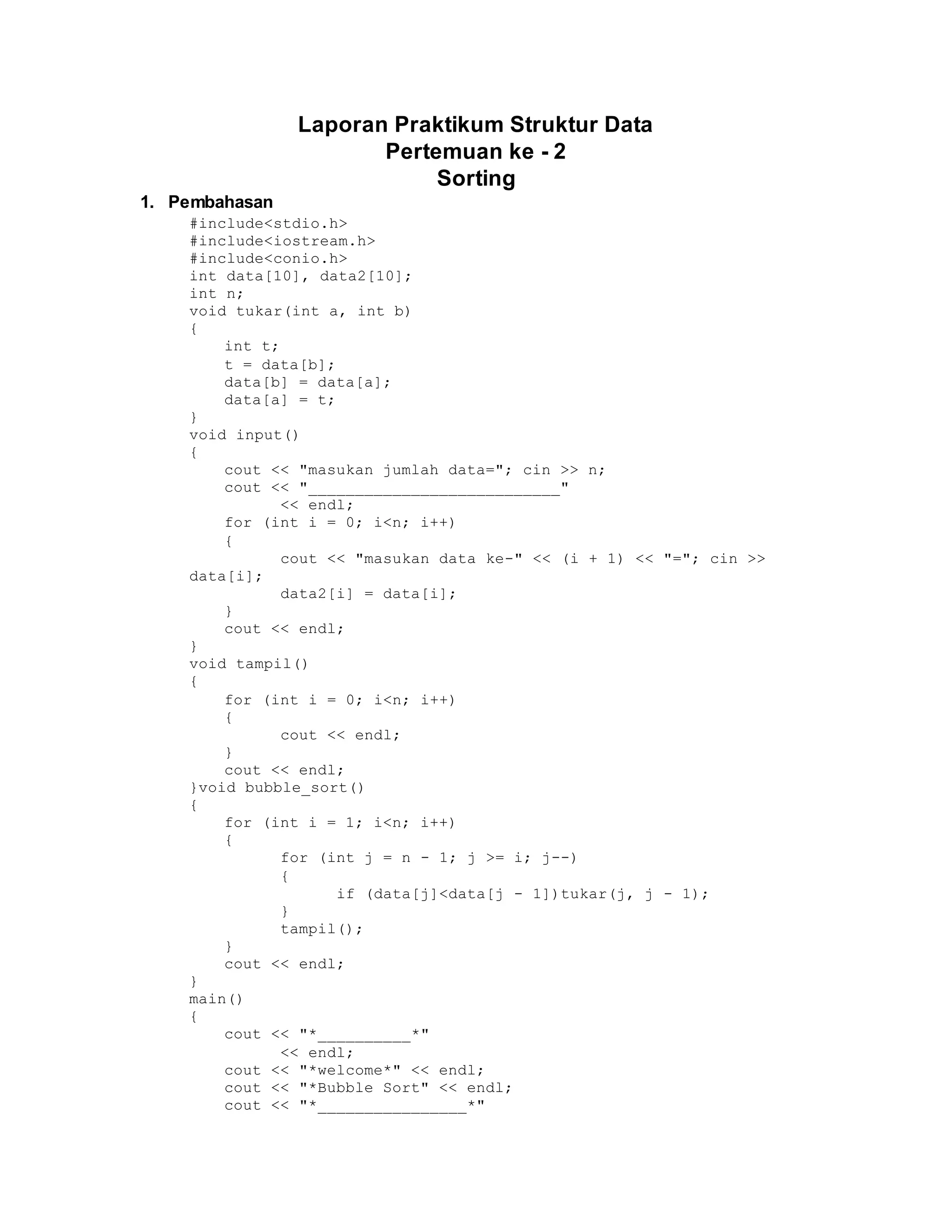 Laporan Praktikum Struktur Data
Pertemuan ke - 2
Sorting
1. Pembahasan
#include<stdio.h>
#include<iostream.h>
#include<conio.h>
int data[10], data2[10];
int n;
void tukar(int a, int b)
{
int t;
t = data[b];
data[b] = data[a];
data[a] = t;
}
void input()
{
cout << "masukan jumlah data="; cin >> n;
cout << "___________________________"
<< endl;
for (int i = 0; i<n; i++)
{
cout << "masukan data ke-" << (i + 1) << "="; cin >>
data[i];
data2[i] = data[i];
}
cout << endl;
}
void tampil()
{
for (int i = 0; i<n; i++)
{
cout << endl;
}
cout << endl;
}void bubble_sort()
{
for (int i = 1; i<n; i++)
{
for (int j = n - 1; j >= i; j--)
{
if (data[j]<data[j - 1])tukar(j, j - 1);
}
tampil();
}
cout << endl;
}
main()
{
cout << "*__________*"
<< endl;
cout << "*welcome*" << endl;
cout << "*Bubble Sort" << endl;
cout << "*________________*"
 