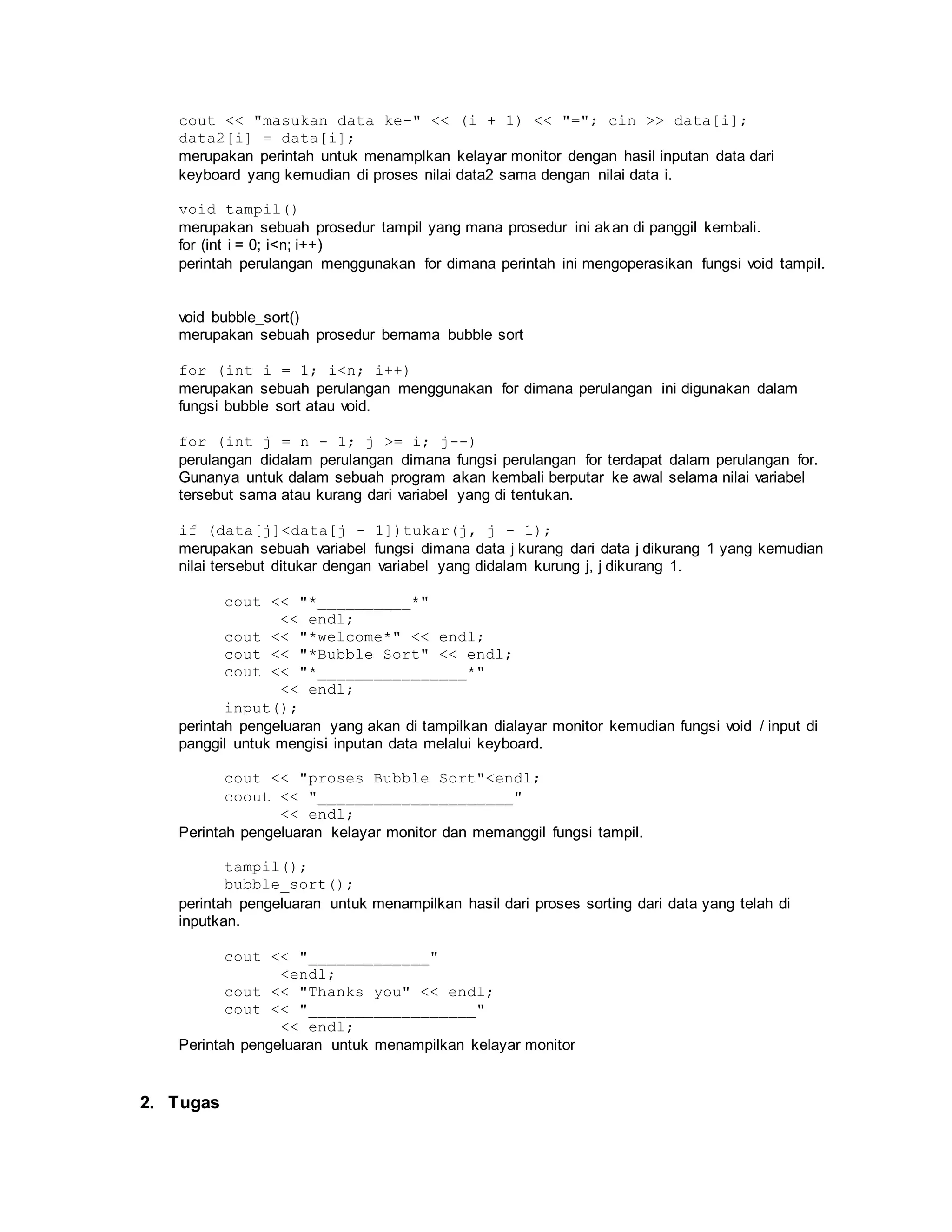 cout << "masukan data ke-" << (i + 1) << "="; cin >> data[i];
data2[i] = data[i];
merupakan perintah untuk menamplkan kelayar monitor dengan hasil inputan data dari
keyboard yang kemudian di proses nilai data2 sama dengan nilai data i.
void tampil()
merupakan sebuah prosedur tampil yang mana prosedur ini akan di panggil kembali.
for (int i = 0; i<n; i++)
perintah perulangan menggunakan for dimana perintah ini mengoperasikan fungsi void tampil.
void bubble_sort()
merupakan sebuah prosedur bernama bubble sort
for (int i = 1; i<n; i++)
merupakan sebuah perulangan menggunakan for dimana perulangan ini digunakan dalam
fungsi bubble sort atau void.
for (int j = n - 1; j >= i; j--)
perulangan didalam perulangan dimana fungsi perulangan for terdapat dalam perulangan for.
Gunanya untuk dalam sebuah program akan kembali berputar ke awal selama nilai variabel
tersebut sama atau kurang dari variabel yang di tentukan.
if (data[j]<data[j - 1])tukar(j, j - 1);
merupakan sebuah variabel fungsi dimana data j kurang dari data j dikurang 1 yang kemudian
nilai tersebut ditukar dengan variabel yang didalam kurung j, j dikurang 1.
cout << "*__________*"
<< endl;
cout << "*welcome*" << endl;
cout << "*Bubble Sort" << endl;
cout << "*________________*"
<< endl;
input();
perintah pengeluaran yang akan di tampilkan dialayar monitor kemudian fungsi void / input di
panggil untuk mengisi inputan data melalui keyboard.
cout << "proses Bubble Sort"<endl;
coout << "_____________________"
<< endl;
Perintah pengeluaran kelayar monitor dan memanggil fungsi tampil.
tampil();
bubble_sort();
perintah pengeluaran untuk menampilkan hasil dari proses sorting dari data yang telah di
inputkan.
cout << "_____________"
<endl;
cout << "Thanks you" << endl;
cout << "__________________"
<< endl;
Perintah pengeluaran untuk menampilkan kelayar monitor
2. Tugas
 