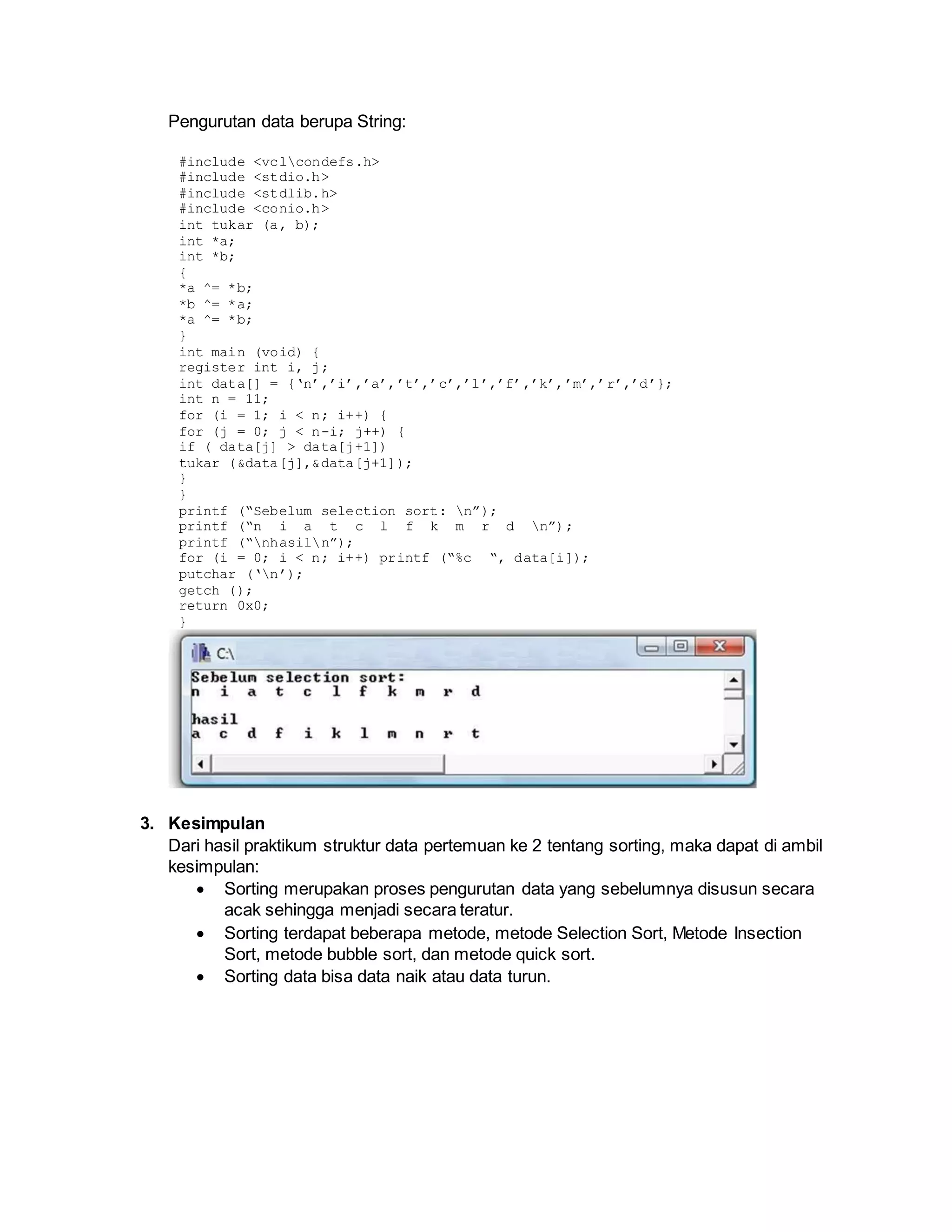 Pengurutan data berupa String:
#include <vclcondefs.h>
#include <stdio.h>
#include <stdlib.h>
#include <conio.h>
int tukar (a, b);
int *a;
int *b;
{
*a ^= *b;
*b ^= *a;
*a ^= *b;
}
int main (void) {
register int i, j;
int data[] = {‘n’,’i’,’a’,’t’,’c’,’l’,’f’,’k’,’m’,’r’,’d’};
int n = 11;
for (i = 1; i < n; i++) {
for (j = 0; j < n-i; j++) {
if ( data[j] > data[j+1])
tukar (&data[j],&data[j+1]);
}
}
printf (“Sebelum selection sort: n”);
printf (“n i a t c l f k m r d n”);
printf (“nhasiln”);
for (i = 0; i < n; i++) printf (“%c “, data[i]);
putchar (‘n’);
getch ();
return 0x0;
}
3. Kesimpulan
Dari hasil praktikum struktur data pertemuan ke 2 tentang sorting, maka dapat di ambil
kesimpulan:
 Sorting merupakan proses pengurutan data yang sebelumnya disusun secara
acak sehingga menjadi secara teratur.
 Sorting terdapat beberapa metode, metode Selection Sort, Metode Insection
Sort, metode bubble sort, dan metode quick sort.
 Sorting data bisa data naik atau data turun.
 
