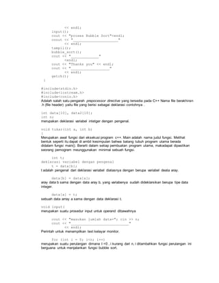 << endl;
input();
cout << "proses Bubble Sort"<endl;
coout << "_____________________"
<< endl;
tampil();
bubble_sort();
cout << "_____________"
<endl;
cout << "Thanks you" << endl;
cout << "__________________"
<< endl;
getch();
}
#include<stdio.h>
#include<iostream.h>
#include<conio.h>
Adalah salah satu pengarah prepocessor directive yang tersedia pada C++ Nama file berakhiran
.h (file header) yaitu file yang berisi sebagai deklarasi contohnya .
int data[10], data2[10];
int n;
merupakan deklarasi variabel intetger dengan pengenal.
void tukar(int a, int b)
{
Merupakan awal fungsi dari eksekusi program c++. Main adalah nama judul fungsi. Melihat
bentuk seperti itu dapat di ambil kesimpulan bahwa batang tubuh program utama berada
didalam fungsi main(). Berarti dalam setiap pembuatan program utama, makadapat dipastikan
seorang pemogram meunggunakan minimal sebuah fungsi.
int t;
deklarasi variabel dengan pengenal
t = data[b];
t adalah pengenal dari deklarasi variabel diatasnya dengan berupa variabel deata aray.
data[b] = data[a];
aray data b sama dengan data aray b, yang variabenya sudah dideklarsikan berupa tipe data
integer.
data[a] = t;
sebuah data array a sama dengan data deklarasi t.
void input(
merupakan suatu prosedur input untuk operand dibawahnya
cout << "masukan jumlah data="; cin >> n;
cout << "___________________________"
<< endl;
Perintah untuk menampilkan text kelayar monitor.
for (int i = 0; i<n; i++)
merupakan suatu perulangan dimana I =0 , i kurang dari n, i ditambahkan fungsi perulangan ini
berguana untuk menjalankan fungsi bubble sort.
 