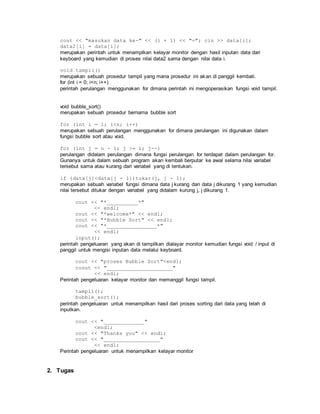 cout << "masukan data ke-" << (i + 1) << "="; cin >> data[i];
data2[i] = data[i];
merupakan perintah untuk menamplkan kelayar monitor dengan hasil inputan data dari
keyboard yang kemudian di proses nilai data2 sama dengan nilai data i.
void tampil()
merupakan sebuah prosedur tampil yang mana prosedur ini akan di panggil kembali.
for (int i = 0; i<n; i++)
perintah perulangan menggunakan for dimana perintah ini mengoperasikan fungsi void tampil.
void bubble_sort()
merupakan sebuah prosedur bernama bubble sort
for (int i = 1; i<n; i++)
merupakan sebuah perulangan menggunakan for dimana perulangan ini digunakan dalam
fungsi bubble sort atau void.
for (int j = n - 1; j >= i; j--)
perulangan didalam perulangan dimana fungsi perulangan for terdapat dalam perulangan for.
Gunanya untuk dalam sebuah program akan kembali berputar ke awal selama nilai variabel
tersebut sama atau kurang dari variabel yang di tentukan.
if (data[j]<data[j - 1])tukar(j, j - 1);
merupakan sebuah variabel fungsi dimana data j kurang dari data j dikurang 1 yang kemudian
nilai tersebut ditukar dengan variabel yang didalam kurung j, j dikurang 1.
cout << "*__________*"
<< endl;
cout << "*welcome*" << endl;
cout << "*Bubble Sort" << endl;
cout << "*________________*"
<< endl;
input();
perintah pengeluaran yang akan di tampilkan dialayar monitor kemudian fungsi void / input di
panggil untuk mengisi inputan data melalui keyboard.
cout << "proses Bubble Sort"<endl;
coout << "_____________________"
<< endl;
Perintah pengeluaran kelayar monitor dan memanggil fungsi tampil.
tampil();
bubble_sort();
perintah pengeluaran untuk menampilkan hasil dari proses sorting dari data yang telah di
inputkan.
cout << "_____________"
<endl;
cout << "Thanks you" << endl;
cout << "__________________"
<< endl;
Perintah pengeluaran untuk menampilkan kelayar monitor
2. Tugas
 