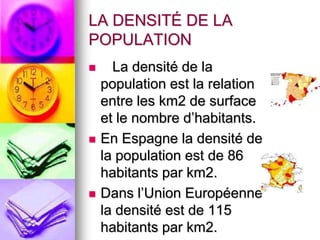 LA DENSITÉ DE LA POPULATION   La densité de la populationest la relation entre les km2 de surface et le nombre d’habitants.En Espagne la densité de la populationest de 86 habitants par km2.Dansl’UnionEuropéennela densitéest de 115 habitants par km2. 