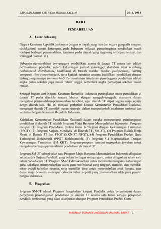 LAPORAN AKHIR SM3T-Kab Malinau-KALTIM 2013/2014
MALINAU |SMAN 8 UNGGULAN MALINAU BARAT 1
BAB I
PENDAHULUAN
A. Latar Belakang
Negara Kesatuan Republik Indonesia dengan wilayah yang luas dan secara geografis maupun
sosiokultural sangat heterogen, pada beberapa wilayah penyelenggara pendidikan masih
terdapat berbagai permasalahan, terutama pada daerah yang tergolong terdepan, terluar, dan
tertinggal (daerah 3T).
Beberapa permasalahan penyenggara pendidikan, utama di daerah 3T antara lain adalah
permasalahan pendidik, seperti kekurangan jumlah (shortage), distribusi tidak seimbang
(unbalanced distribution), kualifikasi di bawah standar (under qualification), kurang
kompeten (low competencies), serta ketidak sesuaian anatara kualifikasi pendidikan dengan
bidang yang mampu (mismatched). Permasalahan lain dalam penyenggara pendidikan adalah
angka putus sekolah juga masih relatif tinggi, sementara angka partisipasi sekolah masih
rendah.
Sebagai bagian dari Negara Kesatuan Republik Indonesia peningkatan mutu pendidikan di
daerah 3T perlu dikelola seacara khusus dengan sungguh-sungguh, utamanya dalam
mengatasi permasalahan-permasalahan tersebut, agar daerah 3T dapat segera maju sejajar
dengn daerah lain. Hal ini menjadi perhatian khusus Kementerian Pendidikan Nasional,
mengingat daerah 3T memiliki peran strategis dalam memperkokoh ketahanan nasional dan
keutuhan Negara Kesatuan Republik Indonesia.
Kebijakan Kementerian Pendidikan Nasional dalam rangka mempercepat pembangunan
pendidikan di daerah 3T, adalah Program Maju Bersama Mencerdaskan Indonesia . Program
meliputi (1) Program Pendidikan Profesi Guru Terntegrasi dengan Kewenangan Tambahan
(PPGT), (2) Program Sarjana Mendidik di Daerah 3T (SM-3T), (3) Program Kuliah Kerja
Nyata di Daerah 3T dan PPGT (KKN-3T PPGT), (4) Program Pendidikan Profesi Guru
Terintegrasi Kolaboratif (PPGT Kolaboaratif), (5) Program S-1 Kependidikan Dengan
Kewenangan Tambahan (S-1 KKT). Program-program tersebut merupakan jawaban untuk
mengatasi berbagai permasalahan pendidikan di daerah 3T.
Program SM-3T sebagi salah satu Program Maju Bersama Mencerdaskan Indonesia ditujukan
kepada para Sarjana Pendidik yang belum bertugas sebagai guru, untuk ditugaskan selam satu
tahun pada daerah 3T. Program SM-3T dimaksudkan untuk membantu mengatasi kekurangan
guru, sekaligus mempersiapkan calon guru profesional yang tangguh, mandiri, dan memiliki
sikap peduli terhadap sesama, serta memiliki jiwa untuk mencerdaskan anak bangsa, agar
dapat maju bersama mencapai cita-cita luhur seperti yang diamanahkan oleh para pendiri
bangsa Indonesia.
B. Pengertian
Program SM-3T adalah Program Pengabdian Sarjana Pendidik untuk berpatisipasi dalam
percepatan pembangunan pendidikan di daerah 3T selama satu tahun sebagai penyiapan
pendidik profesional yang akan dilanjutkan dengan Program Pendidikan Profesi Guru.
 