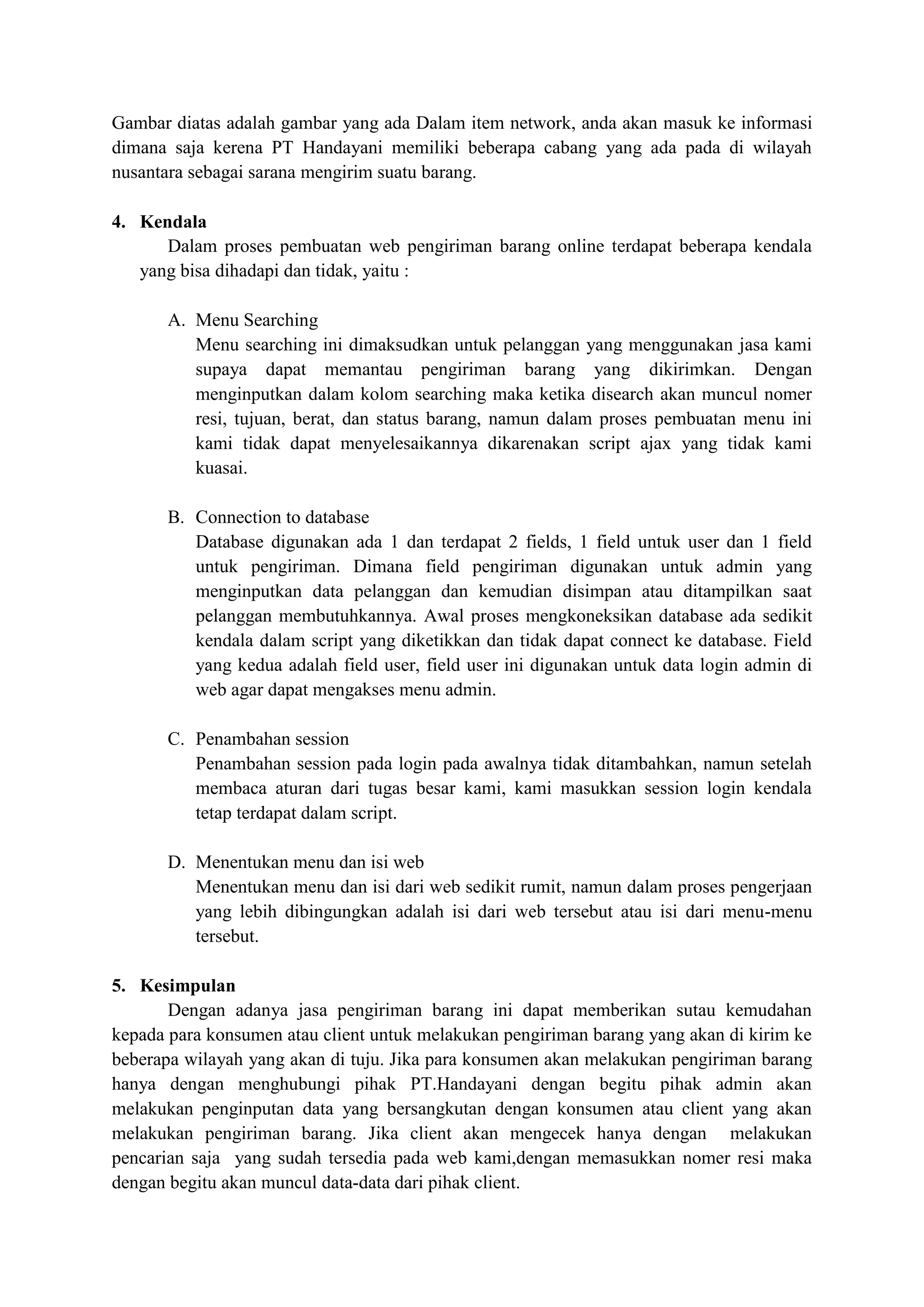 Gambar diatas adalah gambar yang ada Dalam item network, anda akan masuk ke informasi
dimana saja kerena PT Handayani memiliki beberapa cabang yang ada pada di wilayah
nusantara sebagai sarana mengirim suatu barang.
4. Kendala
Dalam proses pembuatan web pengiriman barang online terdapat beberapa kendala
yang bisa dihadapi dan tidak, yaitu :
A. Menu Searching
Menu searching ini dimaksudkan untuk pelanggan yang menggunakan jasa kami
supaya dapat memantau pengiriman barang yang dikirimkan. Dengan
menginputkan dalam kolom searching maka ketika disearch akan muncul nomer
resi, tujuan, berat, dan status barang, namun dalam proses pembuatan menu ini
kami tidak dapat menyelesaikannya dikarenakan script ajax yang tidak kami
kuasai.
B. Connection to database
Database digunakan ada 1 dan terdapat 2 fields, 1 field untuk user dan 1 field
untuk pengiriman. Dimana field pengiriman digunakan untuk admin yang
menginputkan data pelanggan dan kemudian disimpan atau ditampilkan saat
pelanggan membutuhkannya. Awal proses mengkoneksikan database ada sedikit
kendala dalam script yang diketikkan dan tidak dapat connect ke database. Field
yang kedua adalah field user, field user ini digunakan untuk data login admin di
web agar dapat mengakses menu admin.
C. Penambahan session
Penambahan session pada login pada awalnya tidak ditambahkan, namun setelah
membaca aturan dari tugas besar kami, kami masukkan session login kendala
tetap terdapat dalam script.
D. Menentukan menu dan isi web
Menentukan menu dan isi dari web sedikit rumit, namun dalam proses pengerjaan
yang lebih dibingungkan adalah isi dari web tersebut atau isi dari menu-menu
tersebut.
5. Kesimpulan
Dengan adanya jasa pengiriman barang ini dapat memberikan sutau kemudahan
kepada para konsumen atau client untuk melakukan pengiriman barang yang akan di kirim ke
beberapa wilayah yang akan di tuju. Jika para konsumen akan melakukan pengiriman barang
hanya dengan menghubungi pihak PT.Handayani dengan begitu pihak admin akan
melakukan penginputan data yang bersangkutan dengan konsumen atau client yang akan
melakukan pengiriman barang. Jika client akan mengecek hanya dengan melakukan
pencarian saja yang sudah tersedia pada web kami,dengan memasukkan nomer resi maka
dengan begitu akan muncul data-data dari pihak client.
 