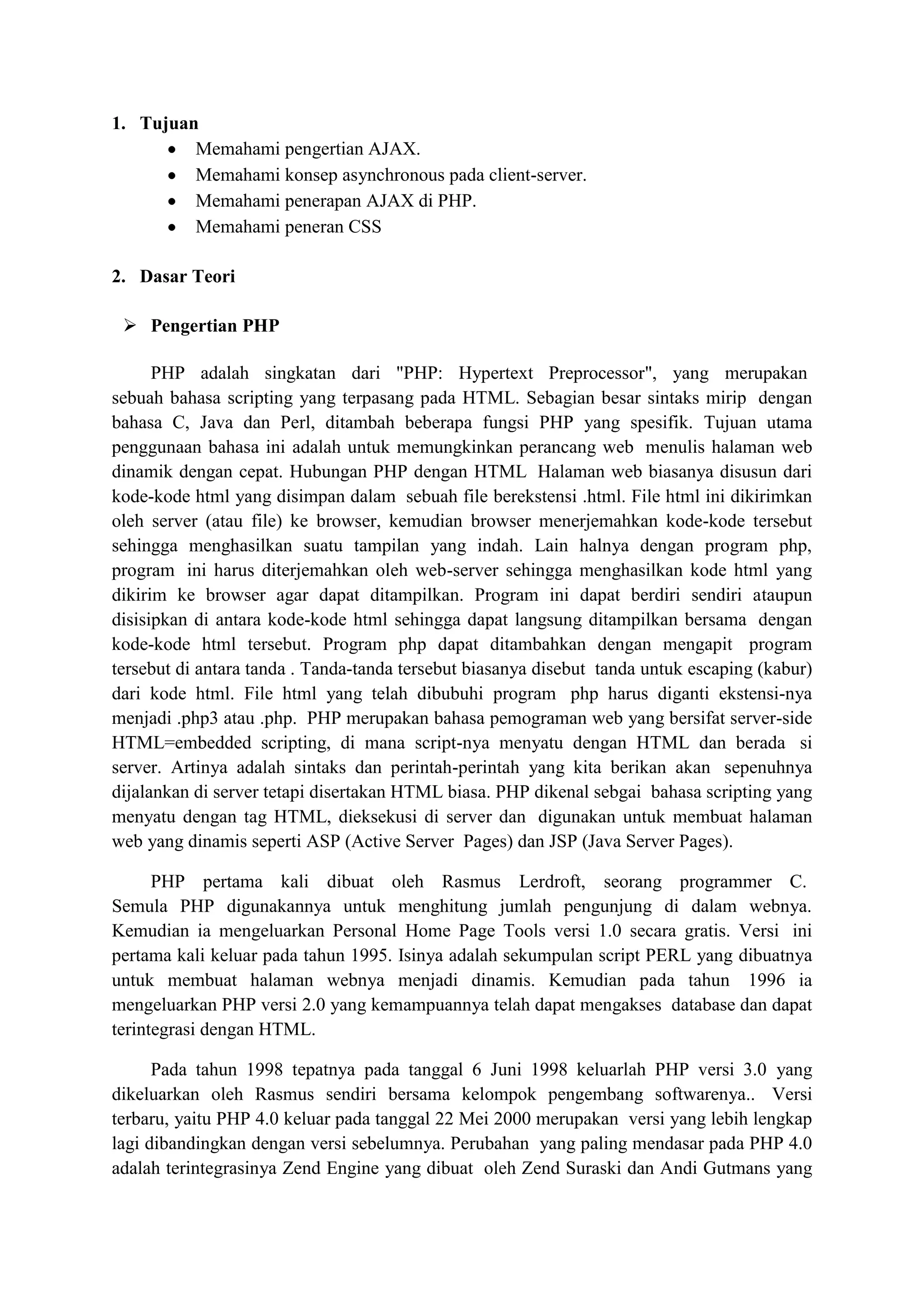 1. Tujuan
Memahami pengertian AJAX.
Memahami konsep asynchronous pada client-server.
Memahami penerapan AJAX di PHP.
Memahami peneran CSS
2. Dasar Teori
 Pengertian PHP
PHP adalah singkatan dari "PHP: Hypertext Preprocessor", yang merupakan
sebuah bahasa scripting yang terpasang pada HTML. Sebagian besar sintaks mirip dengan
bahasa C, Java dan Perl, ditambah beberapa fungsi PHP yang spesifik. Tujuan utama
penggunaan bahasa ini adalah untuk memungkinkan perancang web menulis halaman web
dinamik dengan cepat. Hubungan PHP dengan HTML Halaman web biasanya disusun dari
kode-kode html yang disimpan dalam sebuah file berekstensi .html. File html ini dikirimkan
oleh server (atau file) ke browser, kemudian browser menerjemahkan kode-kode tersebut
sehingga menghasilkan suatu tampilan yang indah. Lain halnya dengan program php,
program ini harus diterjemahkan oleh web-server sehingga menghasilkan kode html yang
dikirim ke browser agar dapat ditampilkan. Program ini dapat berdiri sendiri ataupun
disisipkan di antara kode-kode html sehingga dapat langsung ditampilkan bersama dengan
kode-kode html tersebut. Program php dapat ditambahkan dengan mengapit program
tersebut di antara tanda . Tanda-tanda tersebut biasanya disebut tanda untuk escaping (kabur)
dari kode html. File html yang telah dibubuhi program php harus diganti ekstensi-nya
menjadi .php3 atau .php. PHP merupakan bahasa pemograman web yang bersifat server-side
HTML=embedded scripting, di mana script-nya menyatu dengan HTML dan berada si
server. Artinya adalah sintaks dan perintah-perintah yang kita berikan akan sepenuhnya
dijalankan di server tetapi disertakan HTML biasa. PHP dikenal sebgai bahasa scripting yang
menyatu dengan tag HTML, dieksekusi di server dan digunakan untuk membuat halaman
web yang dinamis seperti ASP (Active Server Pages) dan JSP (Java Server Pages).
PHP pertama kali dibuat oleh Rasmus Lerdroft, seorang programmer C.
Semula PHP digunakannya untuk menghitung jumlah pengunjung di dalam webnya.
Kemudian ia mengeluarkan Personal Home Page Tools versi 1.0 secara gratis. Versi ini
pertama kali keluar pada tahun 1995. Isinya adalah sekumpulan script PERL yang dibuatnya
untuk membuat halaman webnya menjadi dinamis. Kemudian pada tahun 1996 ia
mengeluarkan PHP versi 2.0 yang kemampuannya telah dapat mengakses database dan dapat
terintegrasi dengan HTML.
Pada tahun 1998 tepatnya pada tanggal 6 Juni 1998 keluarlah PHP versi 3.0 yang
dikeluarkan oleh Rasmus sendiri bersama kelompok pengembang softwarenya.. Versi
terbaru, yaitu PHP 4.0 keluar pada tanggal 22 Mei 2000 merupakan versi yang lebih lengkap
lagi dibandingkan dengan versi sebelumnya. Perubahan yang paling mendasar pada PHP 4.0
adalah terintegrasinya Zend Engine yang dibuat oleh Zend Suraski dan Andi Gutmans yang
 