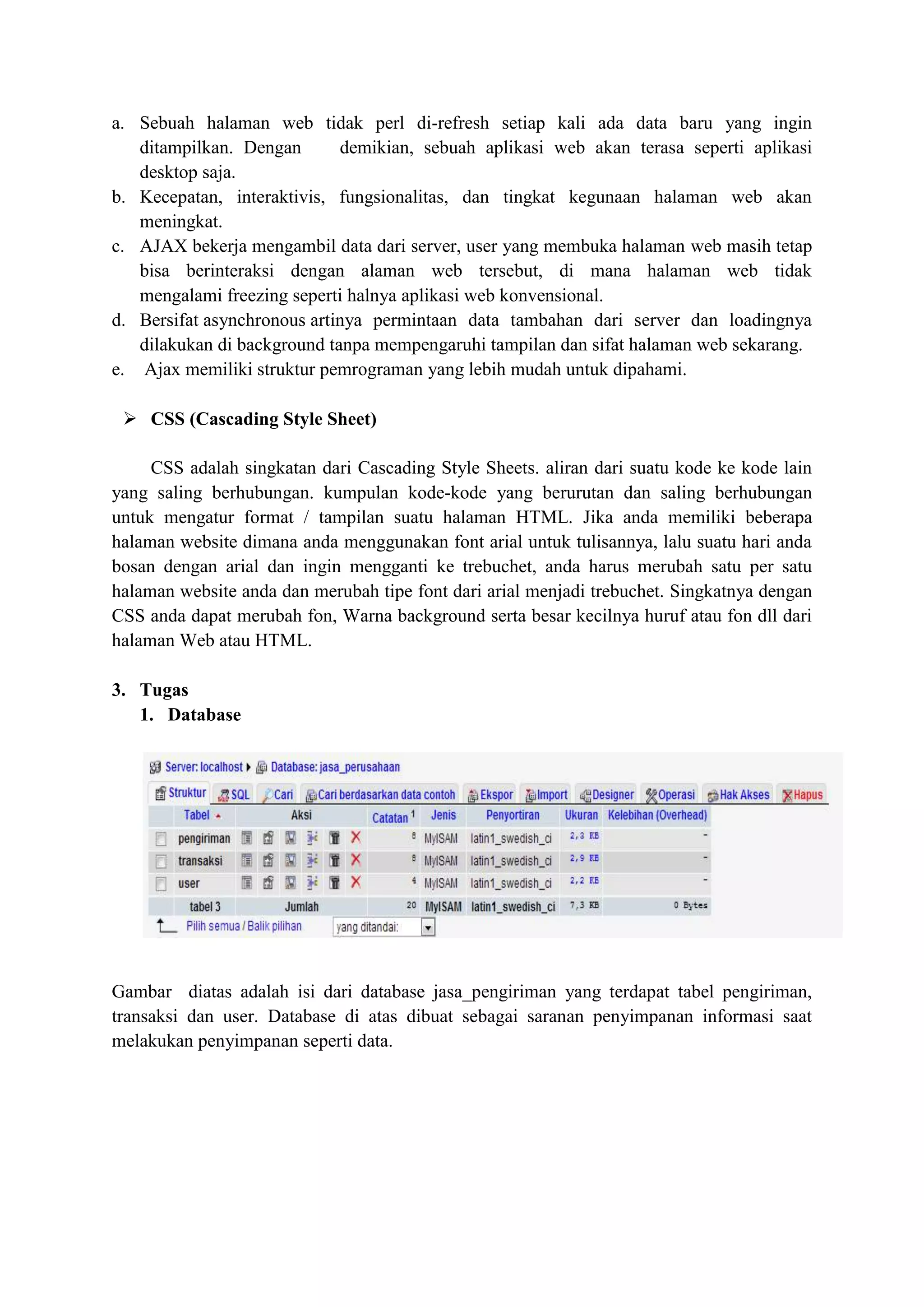 a. Sebuah halaman web tidak perl di-refresh setiap kali ada data baru yang ingin
ditampilkan. Dengan demikian, sebuah aplikasi web akan terasa seperti aplikasi
desktop saja.
b. Kecepatan, interaktivis, fungsionalitas, dan tingkat kegunaan halaman web akan
meningkat.
c. AJAX bekerja mengambil data dari server, user yang membuka halaman web masih tetap
bisa berinteraksi dengan alaman web tersebut, di mana halaman web tidak
mengalami freezing seperti halnya aplikasi web konvensional.
d. Bersifat asynchronous artinya permintaan data tambahan dari server dan loadingnya
dilakukan di background tanpa mempengaruhi tampilan dan sifat halaman web sekarang.
e. Ajax memiliki struktur pemrograman yang lebih mudah untuk dipahami.
 CSS (Cascading Style Sheet)
CSS adalah singkatan dari Cascading Style Sheets. aliran dari suatu kode ke kode lain
yang saling berhubungan. kumpulan kode-kode yang berurutan dan saling berhubungan
untuk mengatur format / tampilan suatu halaman HTML. Jika anda memiliki beberapa
halaman website dimana anda menggunakan font arial untuk tulisannya, lalu suatu hari anda
bosan dengan arial dan ingin mengganti ke trebuchet, anda harus merubah satu per satu
halaman website anda dan merubah tipe font dari arial menjadi trebuchet. Singkatnya dengan
CSS anda dapat merubah fon, Warna background serta besar kecilnya huruf atau fon dll dari
halaman Web atau HTML.
3. Tugas
1. Database
Gambar diatas adalah isi dari database jasa_pengiriman yang terdapat tabel pengiriman,
transaksi dan user. Database di atas dibuat sebagai saranan penyimpanan informasi saat
melakukan penyimpanan seperti data.
 
