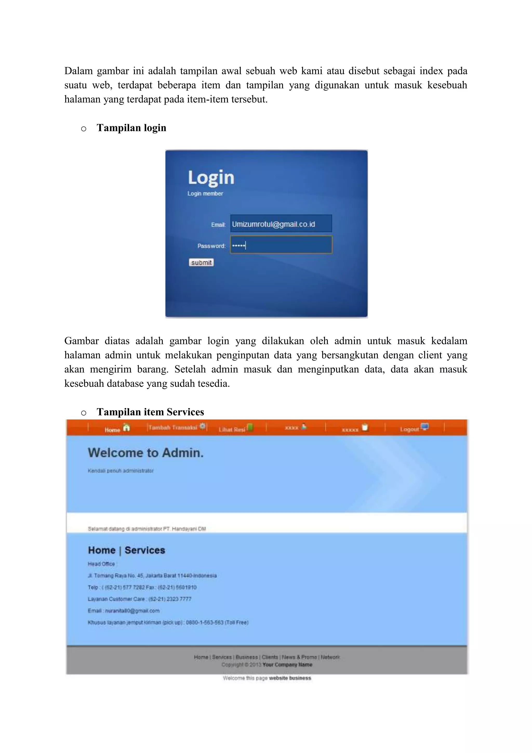 Dalam gambar ini adalah tampilan awal sebuah web kami atau disebut sebagai index pada
suatu web, terdapat beberapa item dan tampilan yang digunakan untuk masuk kesebuah
halaman yang terdapat pada item-item tersebut.
o Tampilan login
Gambar diatas adalah gambar login yang dilakukan oleh admin untuk masuk kedalam
halaman admin untuk melakukan penginputan data yang bersangkutan dengan client yang
akan mengirim barang. Setelah admin masuk dan menginputkan data, data akan masuk
kesebuah database yang sudah tesedia.
o Tampilan item Services
 