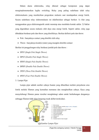 [Type the company name] | Teknik Tenaga
Listrik
11
Dalam dunia elektronika, relay dikenal sebagai komponen yang dapat
mengimplementasikan logika switching. Relay yang paling sederhana ialah relay
elektromekanis yang memberikan pergerakan mekanis saat mendapatkan energi listrik.
Secara sederhana relay elektromekanis ini didefinisikan sebagai berikut: 1) Alat yang
menggunakan gaya elektromagnetik untuk menutup atau membuka kontak saklar. 2) Saklar
yang digerakkan secara mekanis oleh daya atau energi listrik. Seperti saklar, relay juga
dibedakan berdasar pole dan throw yang dimilikinya. Berikut definisi pole dan throw:
Pole : banyaknya contact yang dimiliki oleh relay
Throw : banyaknya kondisi (state) yang mungkin dimiliki contact
Berikut ini penggolongan relay berdasar jumlah pole dan throw :
SPST (Single Pole Single Throw)
DPST (Double Pole Single Throw)
SPDT (Single Pole Double Throw)
DPDT (Double Pole Double Throw)
3PDT (Three Pole Double Throw)
4PDT (Four Pole Double Throw)
3. Lampu Pijar
Lampu pijar adalah sumber cahaya buatan yang dihasilkan melalui penyaluran arus
listrik melalui filamen yang kemudian memanas dan menghasilkan cahaya. Kaca yang
menyelubungi filamen panas tersebut menghalangi udara untuk berhubungan dengannya
sehingga filamen tidak akan langsung rusak akibat teroksidasi.
Gambar Lampu Pijar
 