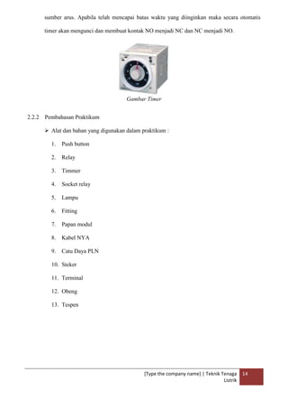 [Type the company name] | Teknik Tenaga
Listrik
14
sumber arus. Apabila telah mencapai batas waktu yang diinginkan maka secara otomatis
timer akan mengunci dan membuat kontak NO menjadi NC dan NC menjadi NO.
Gambar Timer
2.2.2 Pembahasan Praktikum
 Alat dan bahan yang digunakan dalam praktikum :
1. Push button
2. Relay
3. Timmer
4. Socket relay
5. Lampu
6. Fitting
7. Papan modul
8. Kabel NYA
9. Catu Daya PLN
10. Steker
11. Terminal
12. Obeng
13. Tespen
 