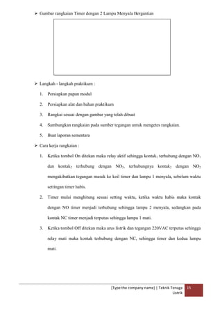 [Type the company name] | Teknik Tenaga
Listrik
15
 Gambar rangkaian Timer dengan 2 Lampu Menyala Bergantian
 Langkah - langkah praktikum :
1. Persiapkan papan modul
2. Persiapkan alat dan bahan praktikum
3. Rangkai sesuai dengan gambar yang telah dibuat
4. Sambungkan rangkaian pada sumber tegangan untuk mengetes rangkaian.
5. Buat laporan sementara
 Cara kerja rangkaian :
1. Ketika tombol On ditekan maka relay aktif sehingga kontak1 terhubung dengan NO1
dan kontak2 terhubung dengan NO2, terhubungnya kontak2 dengan NO2
mengakibatkan tegangan masuk ke koil timer dan lampu 1 menyala, sebelum waktu
settingan timer habis.
2. Timer mulai menghitung sesuai setting waktu, ketika waktu habis maka kontak
dengan NO timer menjadi terhubung sehingga lampu 2 menyala, sedangkan pada
kontak NC timer menjadi terputus sehingga lampu 1 mati.
3. Ketika tombol Off ditekan maka arus listrik dan tegangan 220VAC terputus sehingga
relay mati maka kontak terhubung dengan NC, sehingga timer dan kedua lampu
mati.
 
