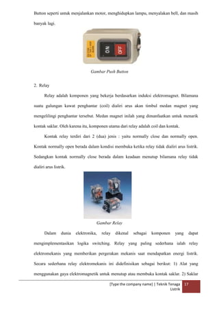 [Type the company name] | Teknik Tenaga
Listrik
17
Button seperti untuk menjalankan motor, menghidupkan lampu, menyalakan bell, dan masih
banyak lagi.
Gambar Push Button
2. Relay
Relay adalah komponen yang bekerja berdasarkan induksi elektromagnet. Bilamana
suatu gulungan kawat penghantar (coil) dialiri arus akan timbul medan magnet yang
mengelilingi penghantar tersebut. Medan magnet inilah yang dimanfaatkan untuk menarik
kontak saklar. Oleh karena itu, komponen utama dari relay adalah coil dan kontak.
Kontak relay terdiri dari 2 (dua) jenis : yaitu normally close dan normally open.
Kontak normally open berada dalam kondisi membuka ketika relay tidak dialiri arus listrik.
Sedangkan kontak normally close berada dalam keadaan menutup bilamana relay tidak
dialiri arus listrik.
Gambar Relay
Dalam dunia elektronika, relay dikenal sebagai komponen yang dapat
mengimplementasikan logika switching. Relay yang paling sederhana ialah relay
elektromekanis yang memberikan pergerakan mekanis saat mendapatkan energi listrik.
Secara sederhana relay elektromekanis ini didefinisikan sebagai berikut: 1) Alat yang
menggunakan gaya elektromagnetik untuk menutup atau membuka kontak saklar. 2) Saklar
 