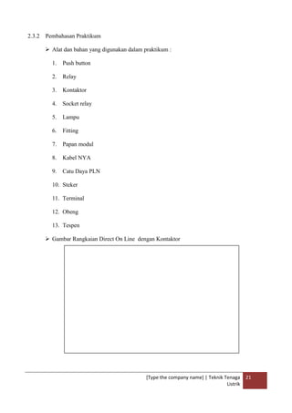 [Type the company name] | Teknik Tenaga
Listrik
21
2.3.2 Pembahasan Praktikum
 Alat dan bahan yang digunakan dalam praktikum :
1. Push button
2. Relay
3. Kontaktor
4. Socket relay
5. Lampu
6. Fitting
7. Papan modul
8. Kabel NYA
9. Catu Daya PLN
10. Steker
11. Terminal
12. Obeng
13. Tespen
 Gambar Rangkaian Direct On Line dengan Kontaktor
 