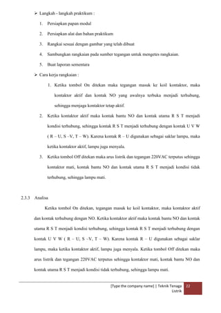 [Type the company name] | Teknik Tenaga
Listrik
22
 Langkah - langkah praktikum :
1. Persiapkan papan modul
2. Persiapkan alat dan bahan praktikum
3. Rangkai sesuai dengan gambar yang telah dibuat
4. Sambungkan rangkaian pada sumber tegangan untuk mengetes rangkaian.
5. Buat laporan sementara
 Cara kerja rangkaian :
1. Ketika tombol On ditekan maka tegangan masuk ke koil kontaktor, maka
kontaktor aktif dan kontak NO yang awalnya terbuka menjadi terhubung,
sehingga menjaga kontaktor tetap aktif.
2. Ketika kontaktor aktif maka kontak bantu NO dan kontak utama R S T menjadi
kondisi terhubung, sehingga kontak R S T menjadi terhubung dengan kontak U V W
( R – U, S –V, T – W). Karena kontak R – U digunakan sebagai saklar lampu, maka
ketika kontaktor aktif, lampu juga menyala.
3. Ketika tombol Off ditekan maka arus listrik dan tegangan 220VAC terputus sehingga
kontaktor mati, kontak bantu NO dan kontak utama R S T menjadi kondisi tidak
terhubung, sehingga lampu mati.
2.3.3 Analisa
Ketika tombol On ditekan, tegangan masuk ke koil kontaktor, maka kontaktor aktif
dan kontak terhubung dengan NO. Ketika kontaktor aktif maka kontak bantu NO dan kontak
utama R S T menjadi kondisi terhubung, sehingga kontak R S T menjadi terhubung dengan
kontak U V W ( R – U, S –V, T – W). Karena kontak R – U digunakan sebagai saklar
lampu, maka ketika kontaktor aktif, lampu juga menyala. Ketika tombol Off ditekan maka
arus listrik dan tegangan 220VAC terputus sehingga kontaktor mati, kontak bantu NO dan
kontak utama R S T menjadi kondisi tidak terhubung, sehingga lampu mati.
 