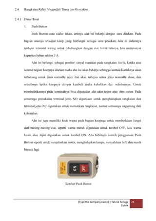 [Type the company name] | Teknik Tenaga
Listrik
23
2.4 Rangkaian Relay Pengendali Timer dan Kontaktor
2.4.1 Dasar Teori
1. Push Button
Push Button atau saklar tekan, artinya alat ini bekerja dengan cara ditekan. Pada
bagian atasnya terdapat knop yang berfungsi sebagai area penekan, lalu di dalamnya
terdapat terminal wiring untuk dihubungkan dengan alat listrik lainnya, lalu mempunyai
kapasitas beban sekitar 5 A.
Alat ini befungsi sebagai pemberi sinyal masukan pada rangkaian listrik, ketika atau
selama bagian knopnya ditekan maka alat ini akan bekerja sehingga kontak-kontaknya akan
terhubung untuk jenis normally open dan akan terlepas untuk jenis normally close, dan
sebaliknya ketika knopnya dilepas kembali maka kebalikan dari sebelumnya. Untuk
membuktikannya pada terminalnya bisa digunakan alat ukur tester atau ohm meter. Pada
umumnya pemakaian terminal jenis NO digunakan untuk menghidupkan rangkaian dan
terminal jenis NC digunakan untuk mematikan rangkaian, namun semuanya tergantung dari
kebutuhan.
Alat ini juga memiliki kode warna pada bagian knopnya untuk membedakan fungsi
dari masing-masing alat, seperti warna merah digunakan untuk tombol OFF, lalu warna
hitam atau hijau digunakan untuk tombol ON. Ada beberapa contoh penggunaan Push
Button seperti untuk menjalankan motor, menghidupkan lampu, menyalakan bell, dan masih
banyak lagi.
Gambar Push Button
 