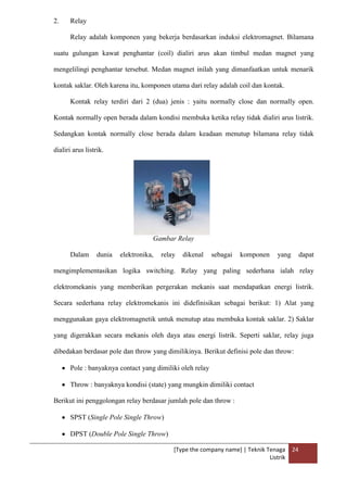 [Type the company name] | Teknik Tenaga
Listrik
24
2. Relay
Relay adalah komponen yang bekerja berdasarkan induksi elektromagnet. Bilamana
suatu gulungan kawat penghantar (coil) dialiri arus akan timbul medan magnet yang
mengelilingi penghantar tersebut. Medan magnet inilah yang dimanfaatkan untuk menarik
kontak saklar. Oleh karena itu, komponen utama dari relay adalah coil dan kontak.
Kontak relay terdiri dari 2 (dua) jenis : yaitu normally close dan normally open.
Kontak normally open berada dalam kondisi membuka ketika relay tidak dialiri arus listrik.
Sedangkan kontak normally close berada dalam keadaan menutup bilamana relay tidak
dialiri arus listrik.
Gambar Relay
Dalam dunia elektronika, relay dikenal sebagai komponen yang dapat
mengimplementasikan logika switching. Relay yang paling sederhana ialah relay
elektromekanis yang memberikan pergerakan mekanis saat mendapatkan energi listrik.
Secara sederhana relay elektromekanis ini didefinisikan sebagai berikut: 1) Alat yang
menggunakan gaya elektromagnetik untuk menutup atau membuka kontak saklar. 2) Saklar
yang digerakkan secara mekanis oleh daya atau energi listrik. Seperti saklar, relay juga
dibedakan berdasar pole dan throw yang dimilikinya. Berikut definisi pole dan throw:
Pole : banyaknya contact yang dimiliki oleh relay
Throw : banyaknya kondisi (state) yang mungkin dimiliki contact
Berikut ini penggolongan relay berdasar jumlah pole dan throw :
SPST (Single Pole Single Throw)
DPST (Double Pole Single Throw)
 