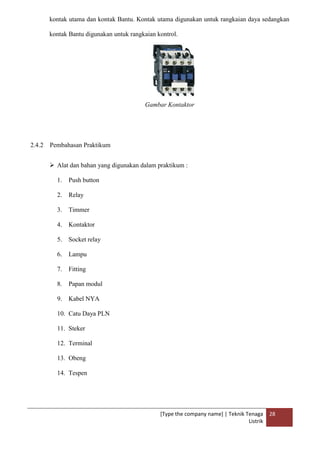 [Type the company name] | Teknik Tenaga
Listrik
28
kontak utama dan kontak Bantu. Kontak utama digunakan untuk rangkaian daya sedangkan
kontak Bantu digunakan untuk rangkaian kontrol.
Gambar Kontaktor
2.4.2 Pembahasan Praktikum
 Alat dan bahan yang digunakan dalam praktikum :
1. Push button
2. Relay
3. Timmer
4. Kontaktor
5. Socket relay
6. Lampu
7. Fitting
8. Papan modul
9. Kabel NYA
10. Catu Daya PLN
11. Steker
12. Terminal
13. Obeng
14. Tespen
 