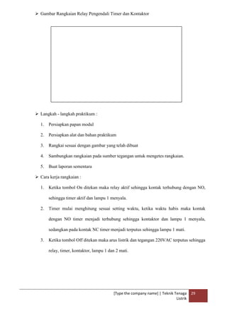 [Type the company name] | Teknik Tenaga
Listrik
29
 Gambar Rangkaian Relay Pengendali Timer dan Kontaktor
 Langkah - langkah praktikum :
1. Persiapkan papan modul
2. Persiapkan alat dan bahan praktikum
3. Rangkai sesuai dengan gambar yang telah dibuat
4. Sambungkan rangkaian pada sumber tegangan untuk mengetes rangkaian.
5. Buat laporan sementara
 Cara kerja rangkaian :
1. Ketika tombol On ditekan maka relay aktif sehingga kontak terhubung dengan NO,
sehingga timer aktif dan lampu 1 menyala.
2. Timer mulai menghitung sesuai setting waktu, ketika waktu habis maka kontak
dengan NO timer menjadi terhubung sehingga kontaktor dan lampu 1 menyala,
sedangkan pada kontak NC timer menjadi terputus sehingga lampu 1 mati.
3. Ketika tombol Off ditekan maka arus listrik dan tegangan 220VAC terputus sehingga
relay, timer, kontaktor, lampu 1 dan 2 mati.
 