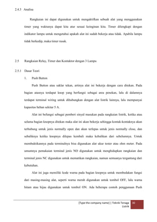 [Type the company name] | Teknik Tenaga
Listrik
30
2.4.3 Analisa
Rangkaian ini dapat digunakan untuk mengaktifkan sebuah alat yang menggunakan
timer yang waktunya dapat kita atur sesuai keinginan kita. Timer dilengkapi dengan
indikator lampu untuk mengetahui apakah alat ini sudah bekerja atau tidak. Apabila lampu
tidak berkedip, maka timer rusak.
2.5 Rangkaian Relay, Timer dan Kontaktor dengan 3 Lampu
2.5.1 Dasar Teori
1. Push Button
Push Button atau saklar tekan, artinya alat ini bekerja dengan cara ditekan. Pada
bagian atasnya terdapat knop yang berfungsi sebagai area penekan, lalu di dalamnya
terdapat terminal wiring untuk dihubungkan dengan alat listrik lainnya, lalu mempunyai
kapasitas beban sekitar 5 A.
Alat ini befungsi sebagai pemberi sinyal masukan pada rangkaian listrik, ketika atau
selama bagian knopnya ditekan maka alat ini akan bekerja sehingga kontak-kontaknya akan
terhubung untuk jenis normally open dan akan terlepas untuk jenis normally close, dan
sebaliknya ketika knopnya dilepas kembali maka kebalikan dari sebelumnya. Untuk
membuktikannya pada terminalnya bisa digunakan alat ukur tester atau ohm meter. Pada
umumnya pemakaian terminal jenis NO digunakan untuk menghidupkan rangkaian dan
terminal jenis NC digunakan untuk mematikan rangkaian, namun semuanya tergantung dari
kebutuhan.
Alat ini juga memiliki kode warna pada bagian knopnya untuk membedakan fungsi
dari masing-masing alat, seperti warna merah digunakan untuk tombol OFF, lalu warna
hitam atau hijau digunakan untuk tombol ON. Ada beberapa contoh penggunaan Push
 