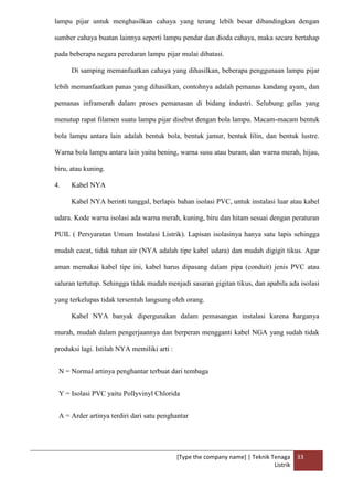 [Type the company name] | Teknik Tenaga
Listrik
33
lampu pijar untuk menghasilkan cahaya yang terang lebih besar dibandingkan dengan
sumber cahaya buatan lainnya seperti lampu pendar dan dioda cahaya, maka secara bertahap
pada beberapa negara peredaran lampu pijar mulai dibatasi.
Di samping memanfaatkan cahaya yang dihasilkan, beberapa penggunaan lampu pijar
lebih memanfaatkan panas yang dihasilkan, contohnya adalah pemanas kandang ayam, dan
pemanas inframerah dalam proses pemanasan di bidang industri. Selubung gelas yang
menutup rapat filamen suatu lampu pijar disebut dengan bola lampu. Macam-macam bentuk
bola lampu antara lain adalah bentuk bola, bentuk jamur, bentuk lilin, dan bentuk lustre.
Warna bola lampu antara lain yaitu bening, warna susu atau buram, dan warna merah, hijau,
biru, atau kuning.
4. Kabel NYA
Kabel NYA berinti tunggal, berlapis bahan isolasi PVC, untuk instalasi luar atau kabel
udara. Kode warna isolasi ada warna merah, kuning, biru dan hitam sesuai dengan peraturan
PUIL ( Persyaratan Umum Instalasi Listrik). Lapisan isolasinya hanya satu lapis sehingga
mudah cacat, tidak tahan air (NYA adalah tipe kabel udara) dan mudah digigit tikus. Agar
aman memakai kabel tipe ini, kabel harus dipasang dalam pipa (conduit) jenis PVC atau
saluran tertutup. Sehingga tidak mudah menjadi sasaran gigitan tikus, dan apabila ada isolasi
yang terkelupas tidak tersentuh langsung oleh orang.
Kabel NYA banyak dipergunakan dalam pemasangan instalasi karena harganya
murah, mudah dalam pengerjaannya dan berperan mengganti kabel NGA yang sudah tidak
produksi lagi. Istilah NYA memiliki arti :
N = Normal artinya penghantar terbuat dari tembaga
Y = Isolasi PVC yaitu Pollyvinyl Chlorida
A = Arder artinya terdiri dari satu penghantar
 