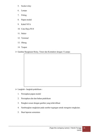 [Type the company name] | Teknik Tenaga
Listrik
36
5. Socket relay
6. Lampu
7. Fitting
8. Papan modul
9. Kabel NYA
10. Catu Daya PLN
11. Steker
12. Terminal
13. Obeng
14. Tespen
 Gambar Rangkaian Relay, Timer dan Kontaktor dengan 3 Lampu
 Langkah - langkah praktikum :
1. Persiapkan papan modul
2. Persiapkan alat dan bahan praktikum
3. Rangkai sesuai dengan gambar yang telah dibuat
4. Sambungkan rangkaian pada sumber tegangan untuk mengetes rangkaian.
5. Buat laporan sementara
 