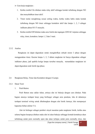 [Type the company name] | Teknik Tenaga
Listrik
37
 Cara kerja rangkaian :
1. Ketika tombol On ditekan maka relay aktif sehingga kontak terhubung dengan NO
dan menyebabkan timer aktif.
2. Timer mulai menghitung sesuai setting waktu, ketika waktu habis maka kontak
terhubung dengan NO timer sehingga kontaktor aktif dan lampu 1, 2, 3 sebagai
indikator phase R S T menyala.
3. Ketika tombol Off ditekan maka arus listrik dan tegangan 220VAC terputus sehingga
relay, timer, kontaktor, lampu 1, 2 dan 3 mati.
2.5.2 Analisa
Rangkaian ini dapat digunakan untuk mengaktifkan sebuah motor 3 phase dengan
menggunakan timer. Karena lampu 1, 2, 3 dalam rangkaian ini hanya digunakan sebagai
indikator phase, jadi apabila ketiga lampu tersebut menyala, menandakan rangkaian ini
dapat digunakan utuk listrik tiga phase.
2.6 Rangkaian Relay, Timer dan Kontaktor dengan 4 Lampu
2.6.1 Dasar Teori
1. Push Button
Push Button atau saklar tekan, artinya alat ini bekerja dengan cara ditekan. Pada
bagian atasnya terdapat knop yang berfungsi sebagai area penekan, lalu di dalamnya
terdapat terminal wiring untuk dihubungkan dengan alat listrik lainnya, lalu mempunyai
kapasitas beban sekitar 5 A.
Alat ini befungsi sebagai pemberi sinyal masukan pada rangkaian listrik, ketika atau
selama bagian knopnya ditekan maka alat ini akan bekerja sehingga kontak-kontaknya akan
terhubung untuk jenis normally open dan akan terlepas untuk jenis normally close, dan
 
