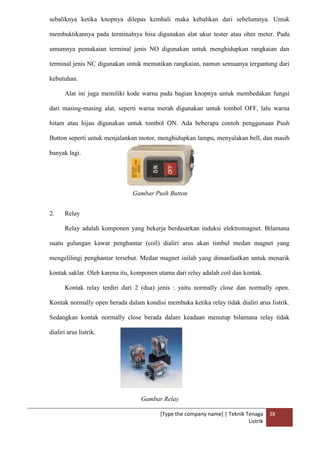 [Type the company name] | Teknik Tenaga
Listrik
38
sebaliknya ketika knopnya dilepas kembali maka kebalikan dari sebelumnya. Untuk
membuktikannya pada terminalnya bisa digunakan alat ukur tester atau ohm meter. Pada
umumnya pemakaian terminal jenis NO digunakan untuk menghidupkan rangkaian dan
terminal jenis NC digunakan untuk mematikan rangkaian, namun semuanya tergantung dari
kebutuhan.
Alat ini juga memiliki kode warna pada bagian knopnya untuk membedakan fungsi
dari masing-masing alat, seperti warna merah digunakan untuk tombol OFF, lalu warna
hitam atau hijau digunakan untuk tombol ON. Ada beberapa contoh penggunaan Push
Button seperti untuk menjalankan motor, menghidupkan lampu, menyalakan bell, dan masih
banyak lagi.
Gambar Push Button
2. Relay
Relay adalah komponen yang bekerja berdasarkan induksi elektromagnet. Bilamana
suatu gulungan kawat penghantar (coil) dialiri arus akan timbul medan magnet yang
mengelilingi penghantar tersebut. Medan magnet inilah yang dimanfaatkan untuk menarik
kontak saklar. Oleh karena itu, komponen utama dari relay adalah coil dan kontak.
Kontak relay terdiri dari 2 (dua) jenis : yaitu normally close dan normally open.
Kontak normally open berada dalam kondisi membuka ketika relay tidak dialiri arus listrik.
Sedangkan kontak normally close berada dalam keadaan menutup bilamana relay tidak
dialiri arus listrik.
Gambar Relay
 