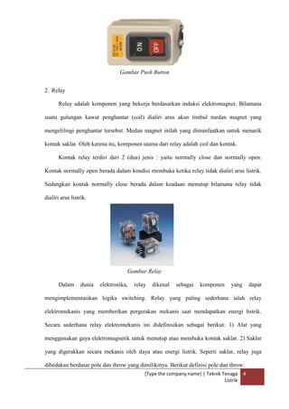 [Type the company name] | Teknik Tenaga
Listrik
4
Gambar Push Button
2. Relay
Relay adalah komponen yang bekerja berdasarkan induksi elektromagnet. Bilamana
suatu gulungan kawat penghantar (coil) dialiri arus akan timbul medan magnet yang
mengelilingi penghantar tersebut. Medan magnet inilah yang dimanfaatkan untuk menarik
kontak saklar. Oleh karena itu, komponen utama dari relay adalah coil dan kontak.
Kontak relay terdiri dari 2 (dua) jenis : yaitu normally close dan normally open.
Kontak normally open berada dalam kondisi membuka ketika relay tidak dialiri arus listrik.
Sedangkan kontak normally close berada dalam keadaan menutup bilamana relay tidak
dialiri arus listrik.
Gambar Relay
Dalam dunia elektronika, relay dikenal sebagai komponen yang dapat
mengimplementasikan logika switching. Relay yang paling sederhana ialah relay
elektromekanis yang memberikan pergerakan mekanis saat mendapatkan energi listrik.
Secara sederhana relay elektromekanis ini didefinisikan sebagai berikut: 1) Alat yang
menggunakan gaya elektromagnetik untuk menutup atau membuka kontak saklar. 2) Saklar
yang digerakkan secara mekanis oleh daya atau energi listrik. Seperti saklar, relay juga
dibedakan berdasar pole dan throw yang dimilikinya. Berikut definisi pole dan throw:
 