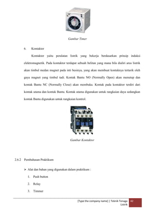 [Type the company name] | Teknik Tenaga
Listrik
42
Gambar Timer
6. Kontaktor
Kontaktor yaitu peralatan listrik yang bekerja berdasarkan prinsip induksi
elektromagnetik. Pada kontaktor terdapat sebuah belitan yang mana bila dialiri arus listrik
akan timbul medan magnet pada inti besinya, yang akan membuat kontaknya tertarik oleh
gaya magnet yang timbul tadi. Kontak Bantu NO (Normally Open) akan menutup dan
kontak Bantu NC (Normally Close) akan membuka. Kontak pada kontaktor terdiri dari
kontak utama dan kontak Bantu. Kontak utama digunakan untuk rangkaian daya sedangkan
kontak Bantu digunakan untuk rangkaian kontrol.
Gambar Kontaktor
2.6.2 Pembahasan Praktikum
 Alat dan bahan yang digunakan dalam praktikum :
1. Push button
2. Relay
3. Timmer
 