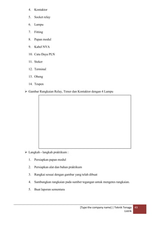 [Type the company name] | Teknik Tenaga
Listrik
43
4. Kontaktor
5. Socket relay
6. Lampu
7. Fitting
8. Papan modul
9. Kabel NYA
10. Catu Daya PLN
11. Steker
12. Terminal
13. Obeng
14. Tespen
 Gambar Rangkaian Relay, Timer dan Kontaktor dengan 4 Lampu
 Langkah - langkah praktikum :
1. Persiapkan papan modul
2. Persiapkan alat dan bahan praktikum
3. Rangkai sesuai dengan gambar yang telah dibuat
4. Sambungkan rangkaian pada sumber tegangan untuk mengetes rangkaian.
5. Buat laporan sementara
 