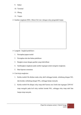 [Type the company name] | Teknik Tenaga
Listrik
8
9. Steker
10. Terminal
11. Obeng
12. Tespen
 Gambar rangkaian DOL ( Direct On Line ) dengan relay pengendali lampu
 Langkah - langkah praktikum :
1. Persiapkan papan modul
2. Persiapkan alat dan bahan praktikum
3. Rangkai sesuai dengan gambar yang telah dibuat
4. Sambungkan rangkaian pada sumber tegangan untuk mengetes rangkaian.
5. Buat laporan sementara
 Cara kerja rangkaian :
1. Ketika tombol On ditekan maka relay aktif sehingga kontak1 terhubung dengan NO1
dan kontak2 terhubung dengan NO2, sehingga lampu menyala.
2. Ketika tombol On dilepas relay tetap aktif karena arus listrik dan tegangan 220VAC
tetap mengalir pada koil relay melalui kontak NO1, sehingga relay tetap aktif dan
lampu tetap menyala.
 