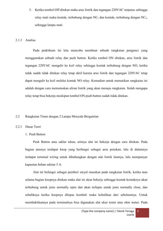 [Type the company name] | Teknik Tenaga
Listrik
9
3. Ketika tombol Off ditekan maka arus listrik dan tegangan 220VAC terputus sehingga
relay mati maka kontak1 terhubung dengan NC1 dan kontak2 terhubung dengan NC2,
sehingga lampu mati.
2.1.3 Analisa
Pada praktikum ini kita mencoba membuat sebuah rangkaian pengunci yang
menggunakan sebuah relay dan push button. Ketika tombol ON ditekan, arus listrik dan
tegangan 220VAC mengalir ke koil relay sehingga kontak terhubung dengan NO, ketika
tidak sudah tidak ditekan relay tetap aktif karena arus listrik dan tegangan 220VAC tetap
dapat mengalir ke koil melalui kontak NO relay. Kemudian untuk mematikan rangkaian ini
adalah dengan cara memutuskan aliran listrik yang akan menuju rangkaian. Itulah mengapa
relay tetap bisa bekerja meskipun tombol ON push button sudah tidak ditekan.
2.2 Rangkaian Timer dengan 2 Lampu Menyala Bergantian
2.2.1 Dasar Teori
1. Push Button
Push Button atau saklar tekan, artinya alat ini bekerja dengan cara ditekan. Pada
bagian atasnya terdapat knop yang berfungsi sebagai area penekan, lalu di dalamnya
terdapat terminal wiring untuk dihubungkan dengan alat listrik lainnya, lalu mempunyai
kapasitas beban sekitar 5 A.
Alat ini befungsi sebagai pemberi sinyal masukan pada rangkaian listrik, ketika atau
selama bagian knopnya ditekan maka alat ini akan bekerja sehingga kontak-kontaknya akan
terhubung untuk jenis normally open dan akan terlepas untuk jenis normally close, dan
sebaliknya ketika knopnya dilepas kembali maka kebalikan dari sebelumnya. Untuk
membuktikannya pada terminalnya bisa digunakan alat ukur tester atau ohm meter. Pada
 