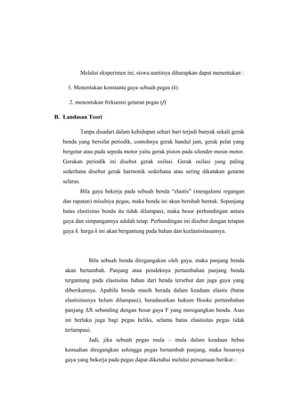 Melalui eksperimen ini, siswa nantinya diharapkan dapat menentukan :
1. Menentukan konstanta gaya sebuah pegas (k)
2. menentukan frekuensi getaran pegas (f)
B. Landasan Teori
Tanpa disadari dalam kehidupan sehari hari terjadi banyak sekali gerak
benda yang bersifat periodik, contohnya gerak bandul jam, gerak pelat yang
bergetar atau pada sepeda motor yaitu gerak piston pada silender mesin motor.
Gerakan periodik ini disebut gerak osilasi. Gerak osilasi yang paling
sederhana disebut gerak harmonik sederhana atau sering dikatakan getaran
selaras.
Bila gaya bekerja pada sebuah benda “elastis” (mengalami regangan
dan rapatan) misalnya pegas, maka benda ini akan berubah bentuk. Sepanjang
batas elastisitas benda itu tidak dilampaui, maka besar perbandingan antara
gaya dan simpangannya adalah tetap. Perbandingan ini disebut dengan tetapan
gaya k. harga k ini akan bergantung pada bahan dan keelastisitasannya.
Bila sebuah benda diregangakan oleh gaya, maka panjang benda
akan bertambah. Panjang atau pendeknya pertambahan panjang benda
tergantung pada elastisitas bahan dari benda tersebut dan juga gaya yang
diberikannya. Apabila benda masih berada dalam keadaan elastis (batas
elastisitasnya belum dilampaui), beradasarkan hukum Hooke pertambahan
panjang ΔX sebanding dengan besar gaya F yang meregangkan benda. Asas
ini berlaku juga bagi pegas heliks, selama batas elastisitas pegas tidak
terlampaui.
Jadi, jika sebuah pegas mula – mula dalam keadaan bebas
kemudian diregangkan sehingga pegas bertambah panjang, maka besarnya
gaya yang bekerja pada pegas dapat diketahui melalui persamaan berikut :
 