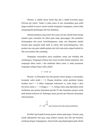 Dimana, m adalah massa benda (kg) dan k adalah konstanta pegas
(Newton per meter). Tanda (-) pada rumus di atas menandakan gaya pulih
(pegas kembali ke posisi semula setelah mengalami simpangan), namun tidak
mempengaruhi perhitungan atau bisa diabaikan.
Sebuah pendulum yang terdiri dari seutas tali dan sebuah beban berupa
silender pejal, kemudian tali diikat pada statip (penyangga). Jika pendulum
disimpangkan dari posisi keseimbangannya, maka saat dilepaskan bandul
tersebut akan bergerak bolak balik di sekitar titik kesetimbangannya. Satu
gerakan atau satu getar adalah gerakan dari titik mula-mula sampai kembali ke
titik awal melalui titik setimbang.
Simpangan menyatakan posisi pendulum setiap saat terhadap titik
seimbangnya. Simpangan terbesar dari sistem tersebut disebut amplitudo. Jika
simpangan diberi notasi x dan amplitudo diberi notasi A, maka persamaan
simpangan sebagai fungsi waktu adalah
x = A sin ωt
Besaran ωt dinamakan fase dari getaran selaras dengan ω menyatakan
kecepatan sudut untuk t = 0. Dengan demikian, untuk pendulum dengan
keadaan awal t = 0 diberi simpangan maksimum A, maka harga x akan
bervariasi antara x = - A hingga x = + A. Selang waktu yang diperlukan untuk
melakukan satu getaran dinamakan periode (T) dan banyaknya getaran setiap
detik disebut frekuensi (f). Hubungan antara periode dan frekuensi dinyatakan
oleh persamaan
T = 2π (persamaan periode pada pendulum)
Kembali lagi kepada konsep getaran selaras pada pegas. Getaran yang
terjadi dipengaruhi oleh gaya yang arahnya menuju satu titik dan besarnya
seimbang dengan simpangannya. Suatu benda yang digantungkan pada sebuah
 