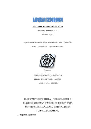 HUKUM HOOK DAN ELASTISITAS
GETARAN HARMONIS
PADA PEGAS
Diajukan untuk Memenuhi Tugas Mata Kuliah Fisika Ekperimen II
Dosen Pengampu: SRI ERDAWATI, S. Pd.
Penyusun:
INDRA GUNAWAN (09.01.03.0335)
TEDDY SUSANTO (09.01.03.0368)
HASIKIN (09.01.03.0327)
PROGRAM STUDI PENDIDIKAN FISIKA SEMESTER V
FAKULTAS KEGURUAN DAN ILMU PENDIDIKAN (FKIP)
UNIVERSITAS SAMAWA (UNSA) SUMBAWA BESAR
TAHUN AJARAN 2011/2012
A. Tujuan Eksperimen
 