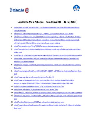 Link Berita MoU Asbanda – Kemdikbud (26 – 30 Juli 2013)
1. http://news.liputan6.com/read/651871/kemdikbud-mempercayai-bank-pembangunan-daerah-
seluruh-indonesia
2. http://www.antarafoto.com/peristiwa/v1374848412/kerjasama-bantuan-siswa-miskin
3. http://www.infobanknews.com/2013/07/kemendiknas-gandeng-asbanda-salurkan-bsm-direktur-
jenderal-pendidikan-dasar-kementerian-pendidikan-nasional-kemendiknas-hamid-muhammad-
sekretaris-jenderal-kemendiknas-ainun-naim-ketua-umum-asband/
4. http://foto.okezone.com/view/10701/kerjasama-bantuan-siswa-miskin
5. http://wartaekonomi.co.id/berita14063/kemendikbud-tunjuk-bpd-salurkan-dana-bantuan-siswa-
miskin.html
6. http://swa.co.id/business-strategy/kemendikbud-tunjuk-bpd-seluruh-indonesia-salurkan-dana-bsm
7. http://www.tokohindonesia.com/lintas-berita/artikel/4918/kemendikbud-tunjuk-bpd-seluruh-
indonesia-salurkan-dana-bsm
8. http://www.penjejak.com/berita/ekonomi/kemendikbud-tunjuk-bpd-seluruh-indonesia-salurkan-
dana-bsm/
9. http://www.tempo.co/read/news/2013/07/30/140500754/BPD-Seluruh-Indonesia-Salurkan-Dana-
BSM
10. http://www.suarakarya-online.com/news.html?id=331553
11. http://www.surabayapagi.com/index.php?read=Pencairan-Bantuan-Siswa-Miskin-Akhir-
Agustus;3b1ca0a43b79bdfd9f9305b812982962c788a3393a80902bf09c6801183cf94d
12. http://surabaya.tribunnews.com/2013/07/29/bsm-cair-26-agustus-2013
13. http://www.pressphoto.co/program-bantuan-siswa-miskin.html
14. http://id.berita.yahoo.com/bpd-ditunjuk-sebagai-bank-pelaksana-penyaluran-bsm-040923319.html
15. http://www.tribunnews.com/bisnis/2013/07/30/bpd-ditunjuk-sebagai-bank-pelaksana-penyaluran-
bsm
16. http://beritabulukumba.com/6790/bpd-seluruh-indonesia-salurkan-bsm
17. http://www.indonesiaheadlines.com/news/kemendikbud-tunjuk-bpd-seluruh-indonesia-salurkan-
dana-bsm/
 