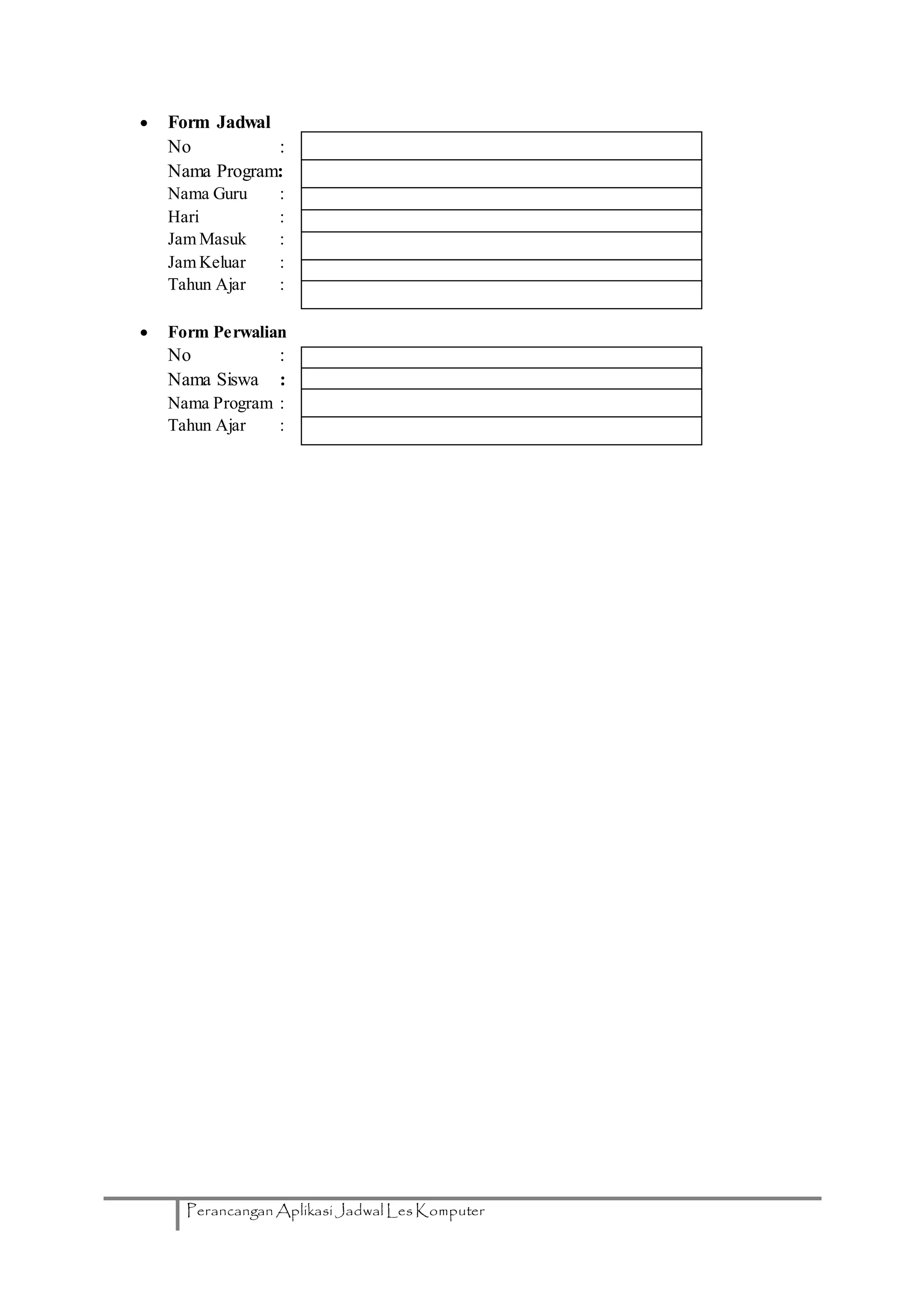 Perancangan Aplikasi Jadwal Les Komputer
 Form Jadwal
No :
Nama Program:
Nama Guru :
Hari :
Jam Masuk :
Jam Keluar :
Tahun Ajar :
 Form Perwalian
No :
Nama Siswa :
Nama Program :
Tahun Ajar :
 