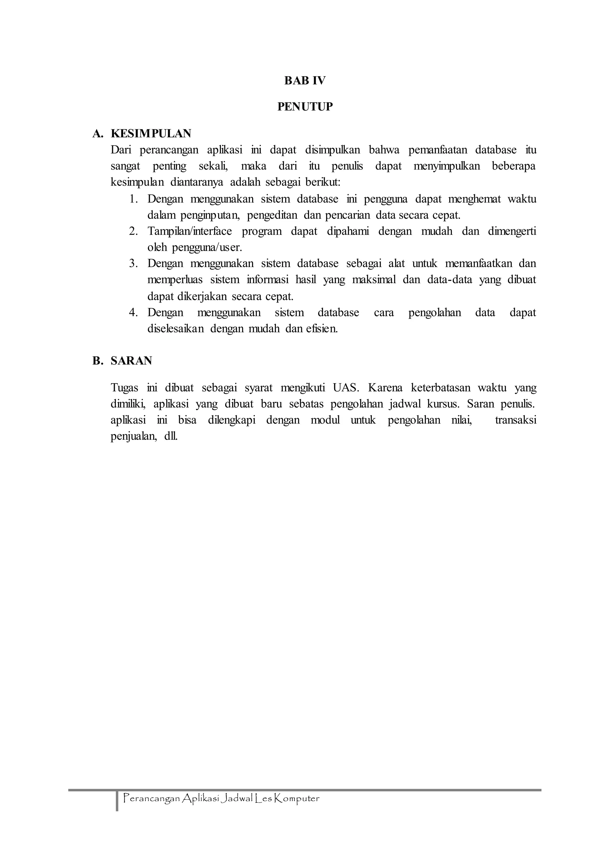 Perancangan Aplikasi Jadwal Les Komputer
BAB IV
PENUTUP
A. KESIMPULAN
Dari perancangan aplikasi ini dapat disimpulkan bahwa pemanfaatan database itu
sangat penting sekali, maka dari itu penulis dapat menyimpulkan beberapa
kesimpulan diantaranya adalah sebagai berikut:
1. Dengan menggunakan sistem database ini pengguna dapat menghemat waktu
dalam penginputan, pengeditan dan pencarian data secara cepat.
2. Tampilan/interface program dapat dipahami dengan mudah dan dimengerti
oleh pengguna/user.
3. Dengan menggunakan sistem database sebagai alat untuk memanfaatkan dan
memperluas sistem informasi hasil yang maksimal dan data-data yang dibuat
dapat dikerjakan secara cepat.
4. Dengan menggunakan sistem database cara pengolahan data dapat
diselesaikan dengan mudah dan efisien.
B. SARAN
Tugas ini dibuat sebagai syarat mengikuti UAS. Karena keterbatasan waktu yang
dimiliki, aplikasi yang dibuat baru sebatas pengolahan jadwal kursus. Saran penulis.
aplikasi ini bisa dilengkapi dengan modul untuk pengolahan nilai, transaksi
penjualan, dll.
 