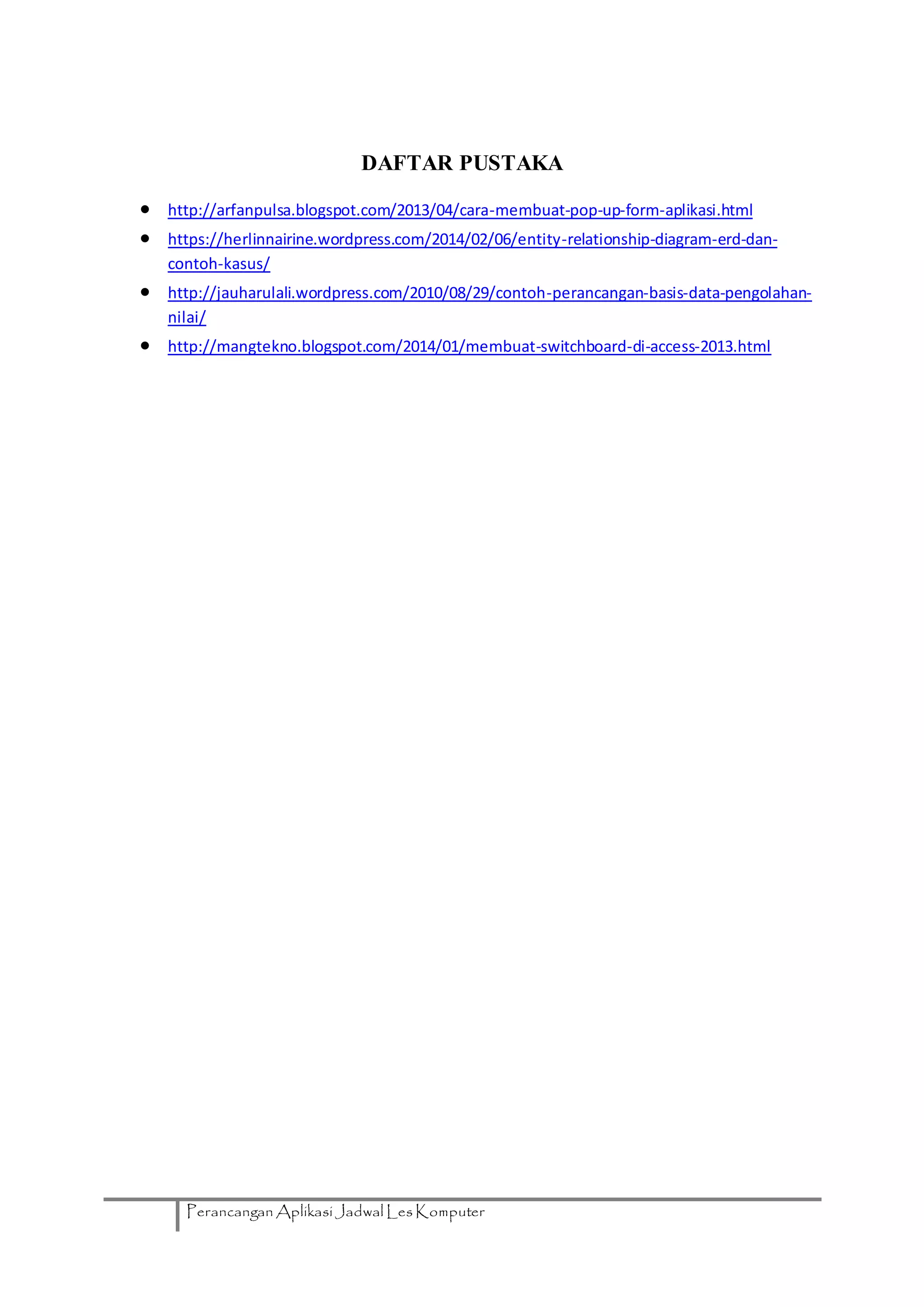 Perancangan Aplikasi Jadwal Les Komputer
DAFTAR PUSTAKA
 http://arfanpulsa.blogspot.com/2013/04/cara-membuat-pop-up-form-aplikasi.html
 https://herlinnairine.wordpress.com/2014/02/06/entity-relationship-diagram-erd-dan-
contoh-kasus/
 http://jauharulali.wordpress.com/2010/08/29/contoh-perancangan-basis-data-pengolahan-
nilai/
 http://mangtekno.blogspot.com/2014/01/membuat-switchboard-di-access-2013.html
 