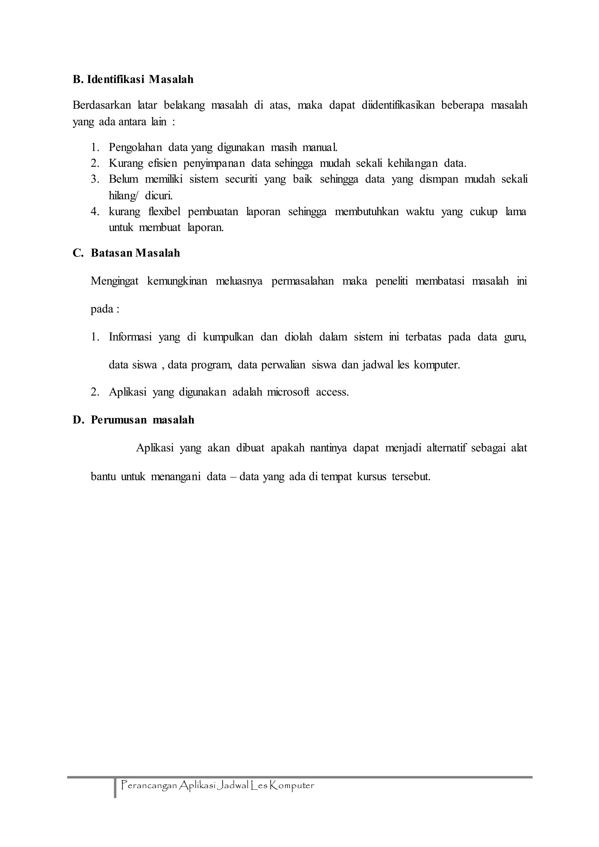 Perancangan Aplikasi Jadwal Les Komputer
B. Identifikasi Masalah
Berdasarkan latar belakang masalah di atas, maka dapat diidentifikasikan beberapa masalah
yang ada antara lain :
1. Pengolahan data yang digunakan masih manual.
2. Kurang efisien penyimpanan data sehingga mudah sekali kehilangan data.
3. Belum memiliki sistem securiti yang baik sehingga data yang dismpan mudah sekali
hilang/ dicuri.
4. kurang flexibel pembuatan laporan sehingga membutuhkan waktu yang cukup lama
untuk membuat laporan.
C. Batasan Masalah
Mengingat kemungkinan meluasnya permasalahan maka peneliti membatasi masalah ini
pada :
1. Informasi yang di kumpulkan dan diolah dalam sistem ini terbatas pada data guru,
data siswa , data program, data perwalian siswa dan jadwal les komputer.
2. Aplikasi yang digunakan adalah microsoft access.
D. Perumusan masalah
Aplikasi yang akan dibuat apakah nantinya dapat menjadi alternatif sebagai alat
bantu untuk menangani data – data yang ada di tempat kursus tersebut.
 