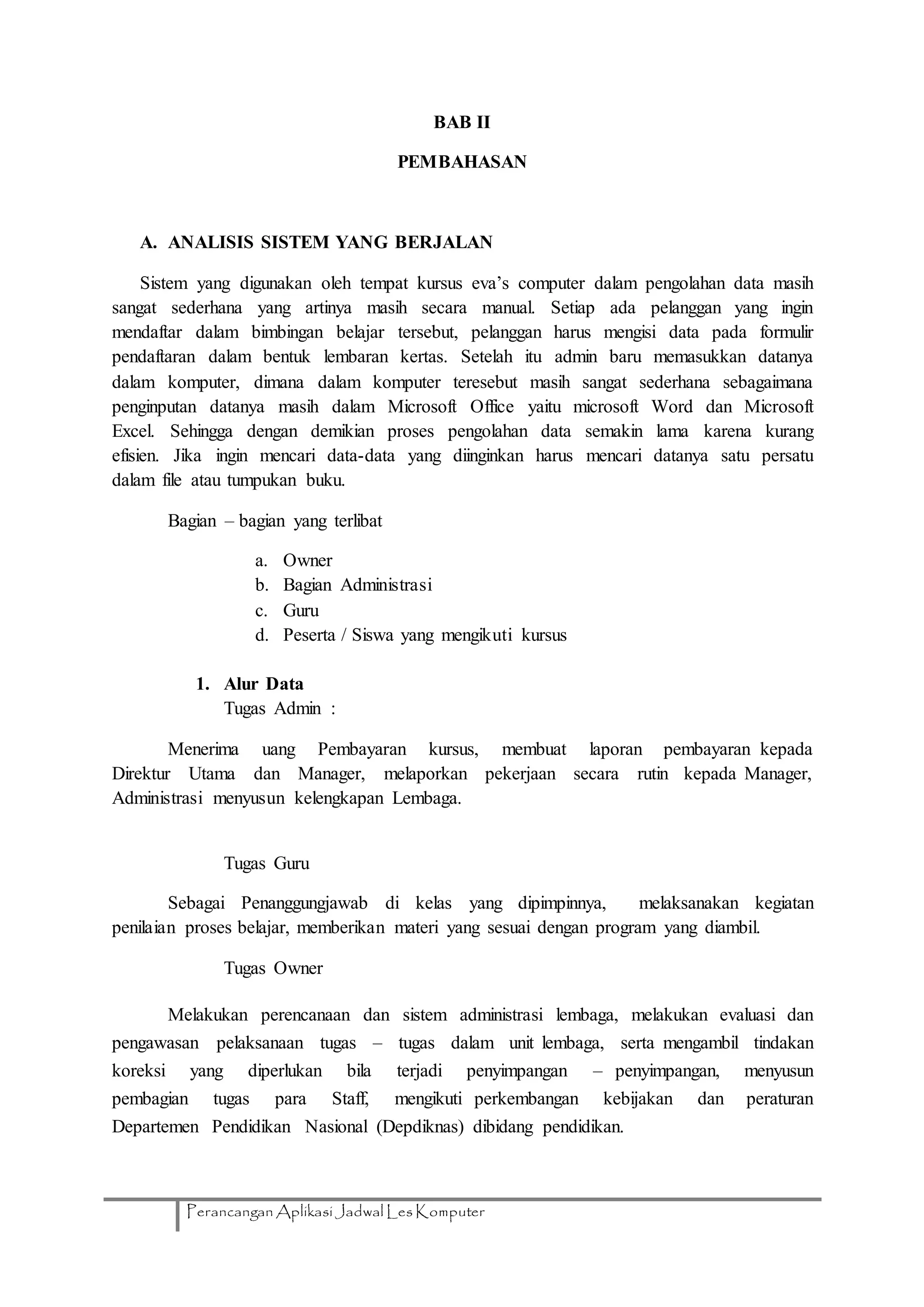 Perancangan Aplikasi Jadwal Les Komputer
BAB II
PEMBAHASAN
A. ANALISIS SISTEM YANG BERJALAN
Sistem yang digunakan oleh tempat kursus eva’s computer dalam pengolahan data masih
sangat sederhana yang artinya masih secara manual. Setiap ada pelanggan yang ingin
mendaftar dalam bimbingan belajar tersebut, pelanggan harus mengisi data pada formulir
pendaftaran dalam bentuk lembaran kertas. Setelah itu admin baru memasukkan datanya
dalam komputer, dimana dalam komputer teresebut masih sangat sederhana sebagaimana
penginputan datanya masih dalam Microsoft Office yaitu microsoft Word dan Microsoft
Excel. Sehingga dengan demikian proses pengolahan data semakin lama karena kurang
efisien. Jika ingin mencari data-data yang diinginkan harus mencari datanya satu persatu
dalam file atau tumpukan buku.
Bagian – bagian yang terlibat
a. Owner
b. Bagian Administrasi
c. Guru
d. Peserta / Siswa yang mengikuti kursus
1. Alur Data
Tugas Admin :
Menerima uang Pembayaran kursus, membuat laporan pembayaran kepada
Direktur Utama dan Manager, melaporkan pekerjaan secara rutin kepada Manager,
Administrasi menyusun kelengkapan Lembaga.
Tugas Guru
Sebagai Penanggungjawab di kelas yang dipimpinnya, melaksanakan kegiatan
penilaian proses belajar, memberikan materi yang sesuai dengan program yang diambil.
Tugas Owner
Melakukan perencanaan dan sistem administrasi lembaga, melakukan evaluasi dan
pengawasan pelaksanaan tugas – tugas dalam unit lembaga, serta mengambil tindakan
koreksi yang diperlukan bila terjadi penyimpangan – penyimpangan, menyusun
pembagian tugas para Staff, mengikuti perkembangan kebijakan dan peraturan
Departemen Pendidikan Nasional (Depdiknas) dibidang pendidikan.
 