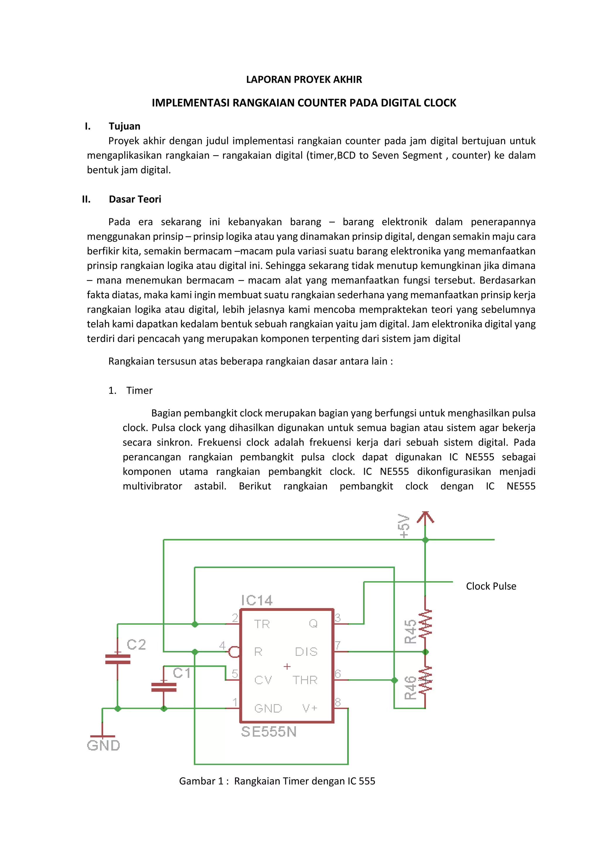 LAPORAN PROYEK AKHIR
IMPLEMENTASI RANGKAIAN COUNTER PADA DIGITAL CLOCK
I. Tujuan
Proyek akhir dengan judul implementasi rangkaian counter pada jam digital bertujuan untuk
mengaplikasikan rangkaian – rangakaian digital (timer,BCD to Seven Segment , counter) ke dalam
bentuk jam digital.
II. Dasar Teori
Pada era sekarang ini kebanyakan barang – barang elektronik dalam penerapannya
menggunakan prinsip – prinsip logika atau yang dinamakan prinsip digital, dengan semakin maju cara
berfikir kita, semakin bermacam –macam pula variasi suatu barang elektronika yang memanfaatkan
prinsip rangkaian logika atau digital ini. Sehingga sekarang tidak menutup kemungkinan jika dimana
– mana menemukan bermacam – macam alat yang memanfaatkan fungsi tersebut. Berdasarkan
fakta diatas, maka kami ingin membuat suatu rangkaian sederhana yang memanfaatkan prinsip kerja
rangkaian logika atau digital, lebih jelasnya kami mencoba mempraktekan teori yang sebelumnya
telah kami dapatkan kedalam bentuk sebuah rangkaian yaitu jam digital. Jam elektronika digital yang
terdiri dari pencacah yang merupakan komponen terpenting dari sistem jam digital
Rangkaian tersusun atas beberapa rangkaian dasar antara lain :
1. Timer
Bagian pembangkit clock merupakan bagian yang berfungsi untuk menghasilkan pulsa
clock. Pulsa clock yang dihasilkan digunakan untuk semua bagian atau sistem agar bekerja
secara sinkron. Frekuensi clock adalah frekuensi kerja dari sebuah sistem digital. Pada
perancangan rangkaian pembangkit pulsa clock dapat digunakan IC NE555 sebagai
komponen utama rangkaian pembangkit clock. IC NE555 dikonfigurasikan menjadi
multivibrator astabil. Berikut rangkaian pembangkit clock dengan IC NE555
Clock Pulse
Gambar 1 : Rangkaian Timer dengan IC 555
 