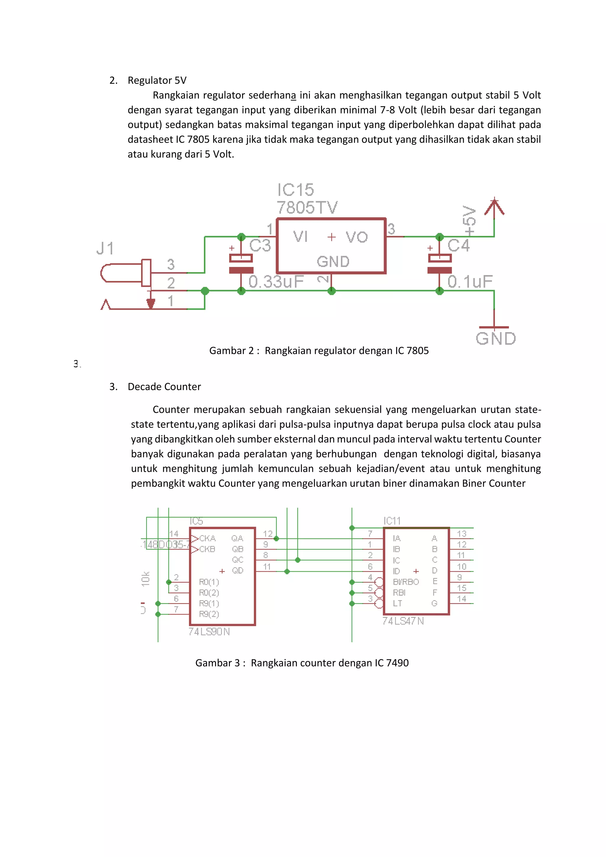 2. Regulator 5V
Rangkaian regulator sederhana ini akan menghasilkan tegangan output stabil 5 Volt
dengan syarat tegangan input yang diberikan minimal 7-8 Volt (lebih besar dari tegangan
output) sedangkan batas maksimal tegangan input yang diperbolehkan dapat dilihat pada
datasheet IC 7805 karena jika tidak maka tegangan output yang dihasilkan tidak akan stabil
atau kurang dari 5 Volt.
3.
3.
3. Decade Counter
Counter merupakan sebuah rangkaian sekuensial yang mengeluarkan urutan state-
state tertentu,yang aplikasi dari pulsa-pulsa inputnya dapat berupa pulsa clock atau pulsa
yang dibangkitkan oleh sumber eksternal dan muncul pada interval waktu tertentu Counter
banyak digunakan pada peralatan yang berhubungan dengan teknologi digital, biasanya
untuk menghitung jumlah kemunculan sebuah kejadian/event atau untuk menghitung
pembangkit waktu Counter yang mengeluarkan urutan biner dinamakan Biner Counter
Gambar 2 : Rangkaian regulator dengan IC 7805
Gambar 3 : Rangkaian counter dengan IC 7490
 