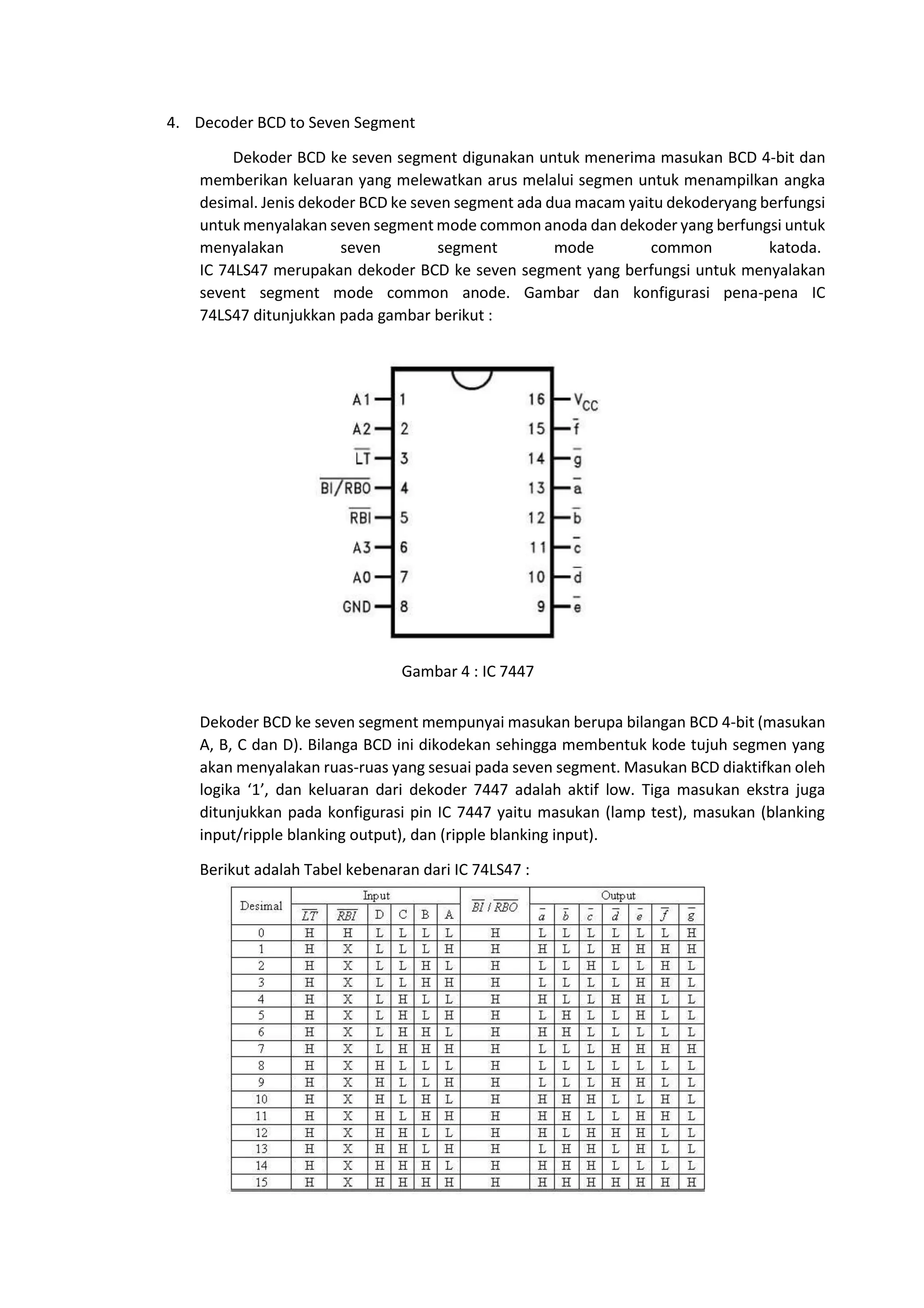4. Decoder BCD to Seven Segment
Dekoder BCD ke seven segment digunakan untuk menerima masukan BCD 4-bit dan
memberikan keluaran yang melewatkan arus melalui segmen untuk menampilkan angka
desimal. Jenis dekoder BCD ke seven segment ada dua macam yaitu dekoderyang berfungsi
untuk menyalakan seven segment mode common anoda dan dekoder yang berfungsi untuk
menyalakan seven segment mode common katoda.
IC 74LS47 merupakan dekoder BCD ke seven segment yang berfungsi untuk menyalakan
sevent segment mode common anode. Gambar dan konfigurasi pena-pena IC
74LS47 ditunjukkan pada gambar berikut :
Dekoder BCD ke seven segment mempunyai masukan berupa bilangan BCD 4-bit (masukan
A, B, C dan D). Bilanga BCD ini dikodekan sehingga membentuk kode tujuh segmen yang
akan menyalakan ruas-ruas yang sesuai pada seven segment. Masukan BCD diaktifkan oleh
logika ‘1’, dan keluaran dari dekoder 7447 adalah aktif low. Tiga masukan ekstra juga
ditunjukkan pada konfigurasi pin IC 7447 yaitu masukan (lamp test), masukan (blanking
input/ripple blanking output), dan (ripple blanking input).
Berikut adalah Tabel kebenaran dari IC 74LS47 :
Gambar 4 : IC 7447
 